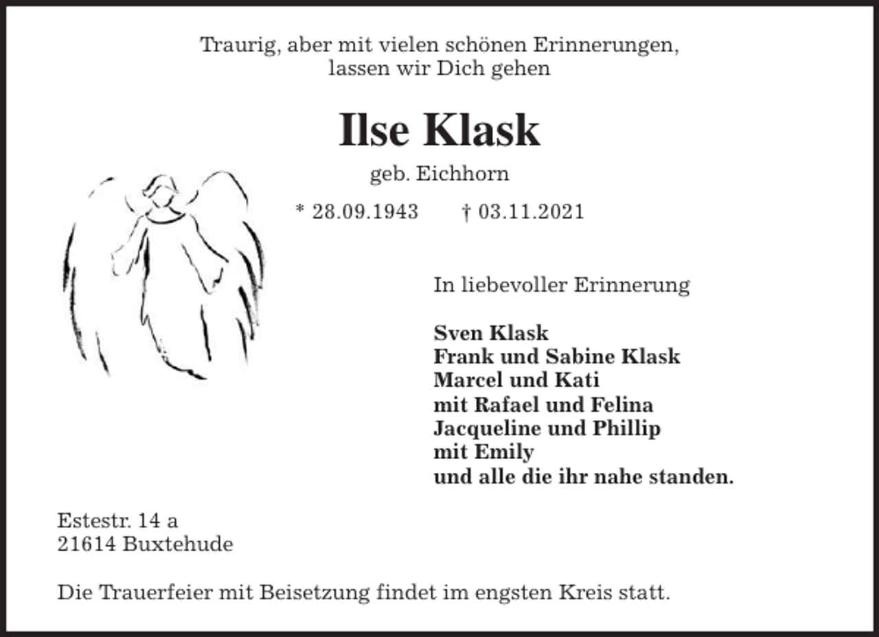<p>Traurig, aber mit vielen schönen Erinnerungen,<br />lassen wir Dich gehen<br />Ilse Klask<br />geb. Eichhorn<br />* 28.09.1943 † 03.11.2021<br />In liebevoller Erinnerung</p>
<p>Sven Klask<br />Frank und Sabine Klask<br />Marcel und Kati<br />mit Rafael und Felina<br />Jacqueline und Phillip<br />mit Emily<br />und alle die ihr nahe standen.<br />Estestr. 14 a<br />21614 Buxtehude</p>
<p>Die Trauerfeier mit Beisetzung findet im engsten Kreis statt.</p>