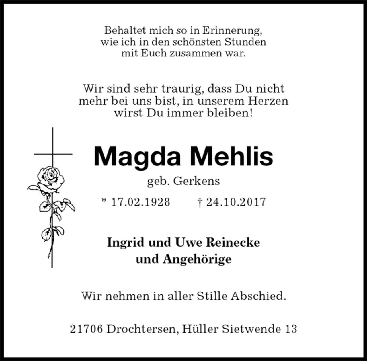 <p>Behaltet mich so in Erinnerung,<br />wie ich in den schönsten Stunden<br />mit Euch zusammen war.<br />Wir sind sehr traurig, dass Du nicht<br />mehr bei uns bist, in unserem Herzen<br />wirst Du immer bleiben!<br />Magda Mehlis<br />geb. Gerkens<br />* 17.02.1928 † 24.10.2017<br />Ingrid und Uwe Reinecke<br />und Angehörige<br />Wir nehmen in aller Stille Abschied.</p><p>21706 Drochtersen, Hüller Sietwende 13</p>