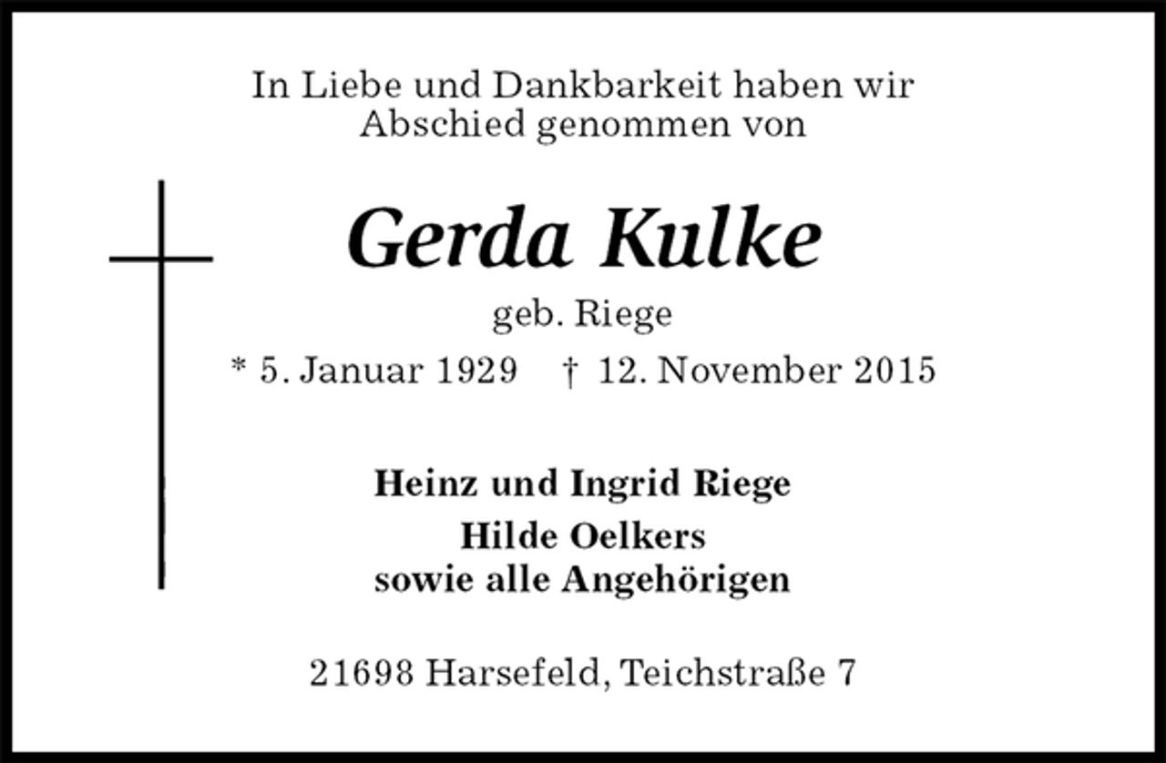 <p>In Liebe und Dankbarkeit haben wir<br />Abschied genommen von<br />Gerda Kulke<br />geb. Riege<br />* 5. Januar 1929 † 12. November 2015<br />Heinz und Ingrid Riege<br />Hilde Oelkers<br />sowie alle Angehörigen<br />21698 Harsefeld, Teichstraße 7</p>