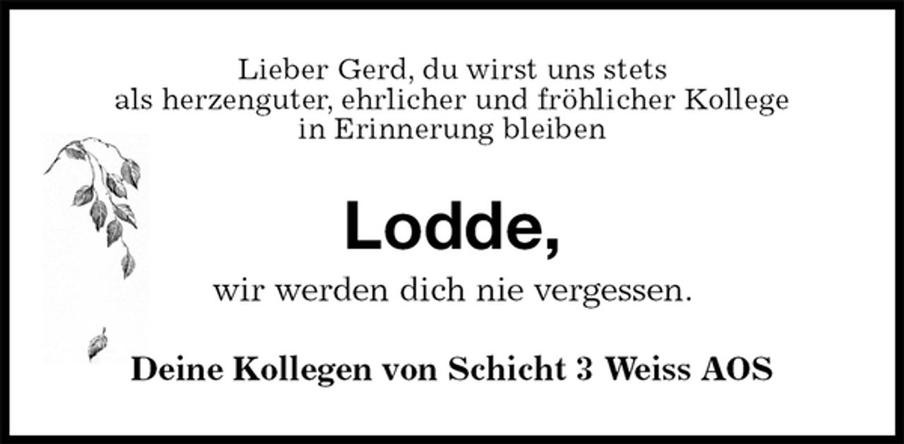 <p>Lieber Gerd, du wirst uns stets<br />als herzenguter, ehrlicher und fröhlicher Kollege<br />in Erinnerung bleiben<br />Lodde,<br />wir werden dich nie vergessen.<br />Deine Kollegen von Schicht 3 Weiss AOS</p>