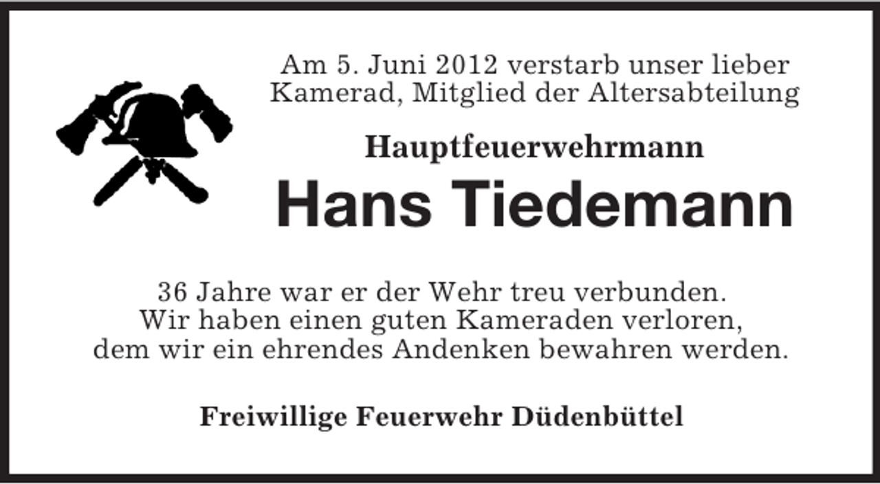 <p>Am 5. Juni 2012 verstarb unser lieber<br />Kamerad, Mitglied der Altersabteilung</p><p>Hauptfeuerwehrmann</p><p>Hans Tiedemann<br />36 Jahre war er der Wehr treu verbunden.<br />Wir haben einen guten Kameraden verloren,<br />dem wir ein ehrendes Andenken bewahren werden.<br />Freiwillige Feuerwehr Düdenbüttel</p>