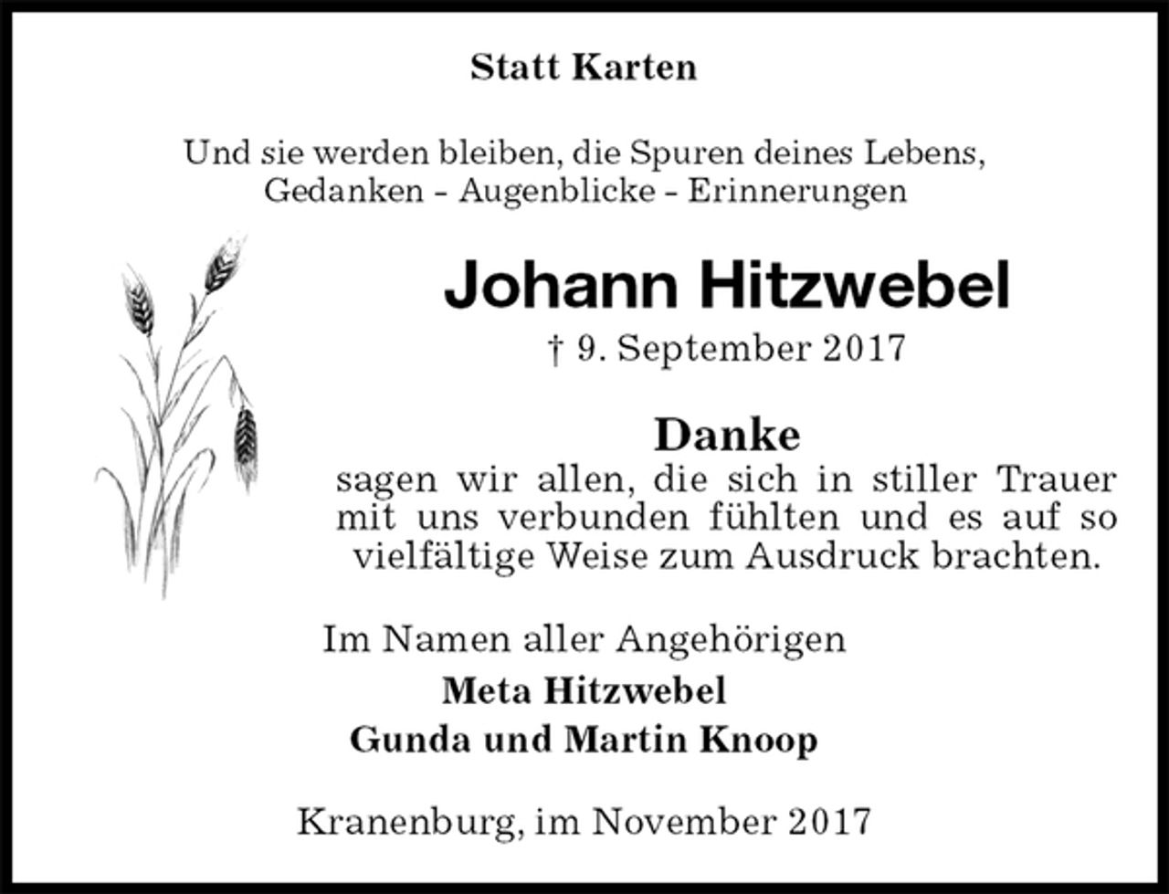 <p>Statt Karten<br />Und sie werden bleiben, die Spuren deines Lebens,<br />Gedanken - Augenblicke - Erinnerungen<br />Johann Hitzwebel<br />† 9. September 2017<br />Danke<br />sagen wir allen, die sich in stiller Trauer mit uns verbunden fühlten und es auf so vielfältige Weise zum Ausdruck brachten.<br />Im Namen aller Angehörigen<br />Meta Hitzwebel<br />Gunda und Martin Knoop<br />Kranenburg, im November 2017</p>