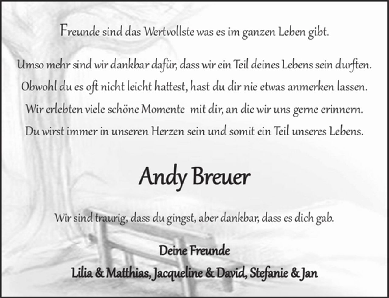 <p>Freunde sind das Wertvollste was es im ganzen Leben gibt.<br />Umso mehr sind wir dankbar, dass wir ein Teil deines Lebens sein durften. Obwohl du es oft nicht leicht hattest, hast du dir nie etwas anmerken lassen. Wir erlebten viele schöne Momente mit dir, an die wir uns gerne erinnern. Du wirst immer in unseren Herzen sein und somit ein Teil unseres Lebens.<br />Andy Breuer<br />Wir sind traurig, dass du gingst, aber dankbar, dass es dich gab.<br />Deine Freunde<br />Lilia &amp; Matthias, Jacqueline &amp; David, Stefanie &amp; Jan</p>