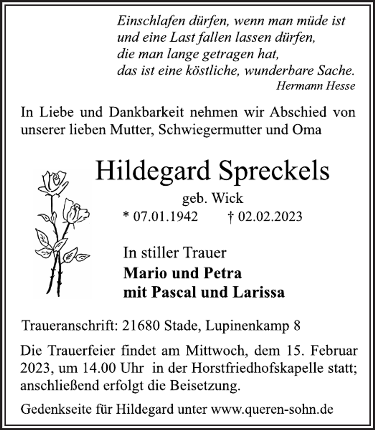 <p>Einschlafen dürfen, wenn man müde ist<br />und eine Last fallen lassen dürfen,<br />die man lange getragen hat,<br />das ist eine köstliche, wunderbare Sache.<br />Hermann Hesse<br />In Liebe und Dankbarkeit nehmen wir Abschied von<br />unserer lieben Mutter, Schwiegermutter und Oma<br />Hildegard Spreckels<br />geb. Wick<br />* 07.01.1942 † 02.02.2023<br />In stiller Trauer<br />Mario und Petra<br />mit Pascal und Larissa<br />Traueranschrift: 21680 Stade, Lupinenkamp 8<br />Die Trauerfeier findet am Mittwoch, dem 15. Februar<br />2023, um 14.00 Uhr in der Horstfriedhofskapelle statt;<br />anschließend erfolgt die Beisetzung.</p><p>Gedenkseite für Hildegard unter www.queren-sohn.de</p>
