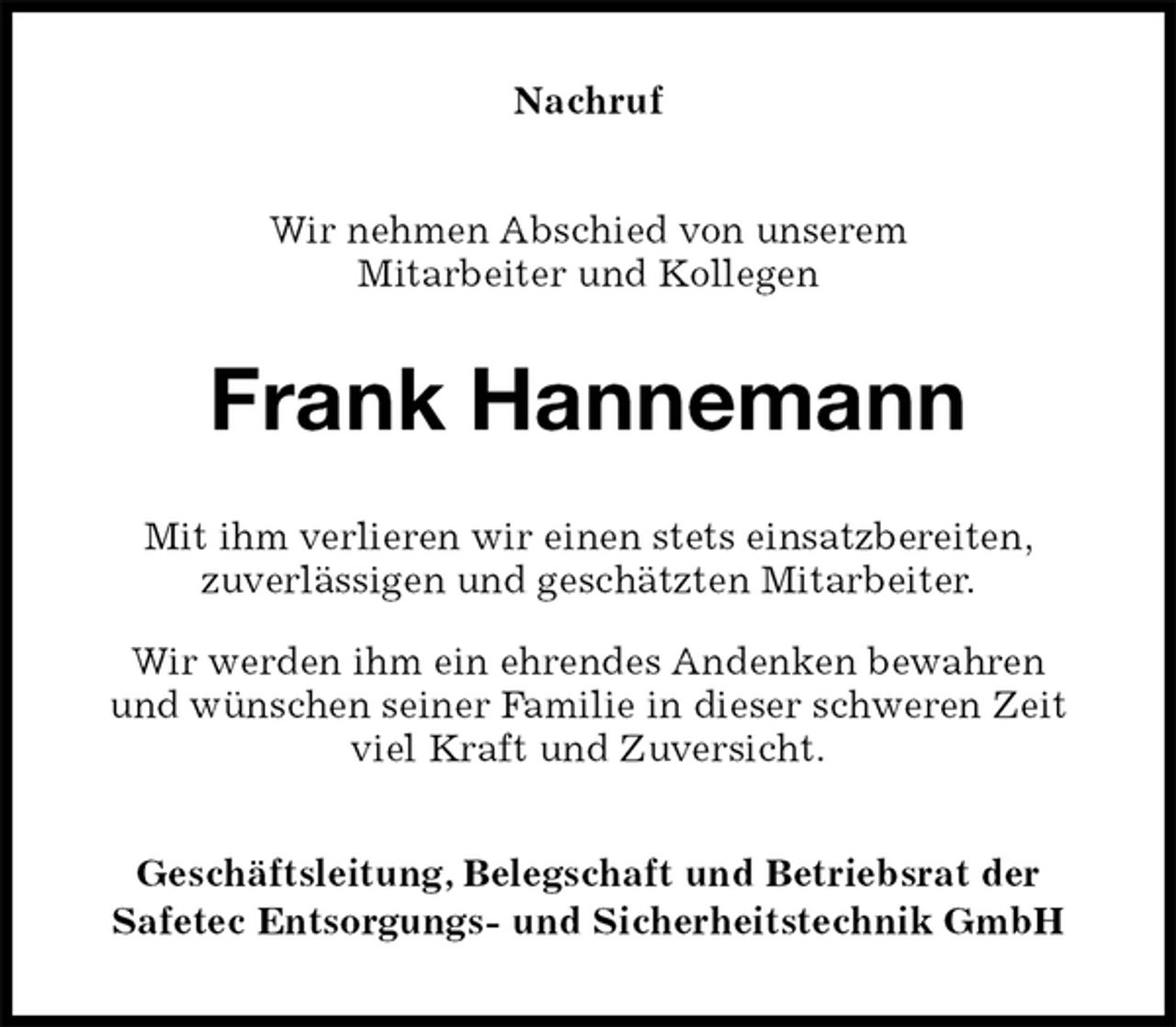 <p>Nachruf<br />Wir nehmen Abschied von unserem<br />Mitarbeiter und Kollegen<br />Frank Hannemann<br />Mit ihm verlieren wir einen stets einsatzbereiten,<br />zuverlässigen und geschätzten Mitarbeiter.<br />Wir werden ihm ein ehrendes Andenken bewahren<br />und wünschen seiner Familie in dieser schweren Zeit viel Kraft und Zuversicht.<br />Geschäftsleitung, Belegschaft und Betriebsrat der<br />Safetec Entsorgungs- und Sicherheitstechnik GmbH</p>