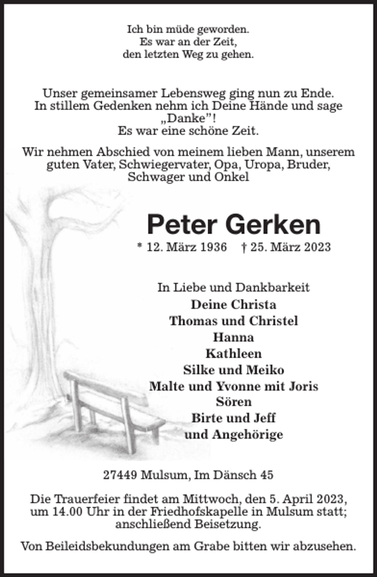 <p>Ich bin müde geworden.<br />Es war an der Zeit,<br />den letzten Weg zu gehen.<br />Unser gemeinsamer Lebensweg ging nun zu Ende.<br />In stillem Gedenken nehm ich Deine Hände und sage „Danke”!<br />Es war eine schöne Zeit.<br />Wir nehmen Abschied von meinem lieben Mann, unserem guten Vater, Schwiegervater, Opa, Uropa, Bruder,<br />Schwager und Onkel<br />Peter Gerken<br />* 12. März 1936 † 25. März 2023<br />In Liebe und Dankbarkeit<br />Deine Christa<br />Thomas und Christel<br />Hanna<br />Kathleen<br />Silke und Meiko<br />Malte und Yvonne mit Joris<br />Sören<br />Birte und Jeff<br />und Angehörige<br />27449 Mulsum, Im Dänsch 45</p><p>Die Trauerfeier findet am Mittwoch, den 5. April 2023, um 14.00 Uhr in der Friedhofskapelle in Mulsum statt; anschließend Beisetzung.<br />Von Beileidsbekundungen am Grabe bitten wir abzusehen.</p>