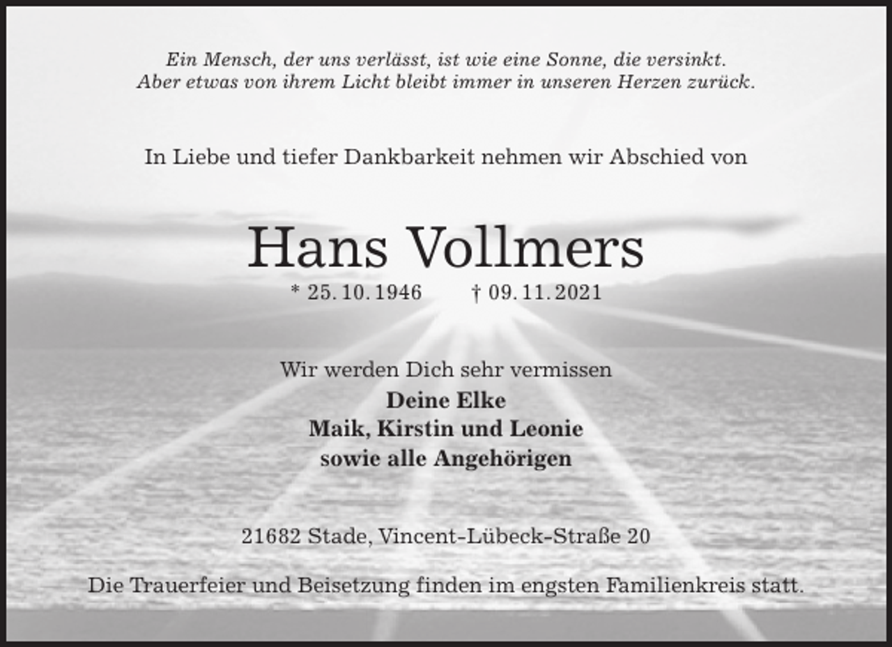 <p>Ein Mensch, der uns verlässt, ist wie eine Sonne, die versinkt.<br />Aber etwas von ihrem Licht bleibt immer in unseren Herzen zurück.<br />In Liebe und tiefer Dankbarkeit nehmen wir Abschied von<br />Hans Vollmers<br />* 25. 10. 1946 † 09. 11. 2021<br />Wir werden Dich sehr vermissen<br />Deine Elke<br />Maik, Kirstin und Leonie<br />sowie alle Angehörigen<br />21682 Stade, Vincent-Lübeck-Straße 20</p>
<p>Die Trauerfeier und Beisetzung finden im engsten Familienkreis statt.</p>