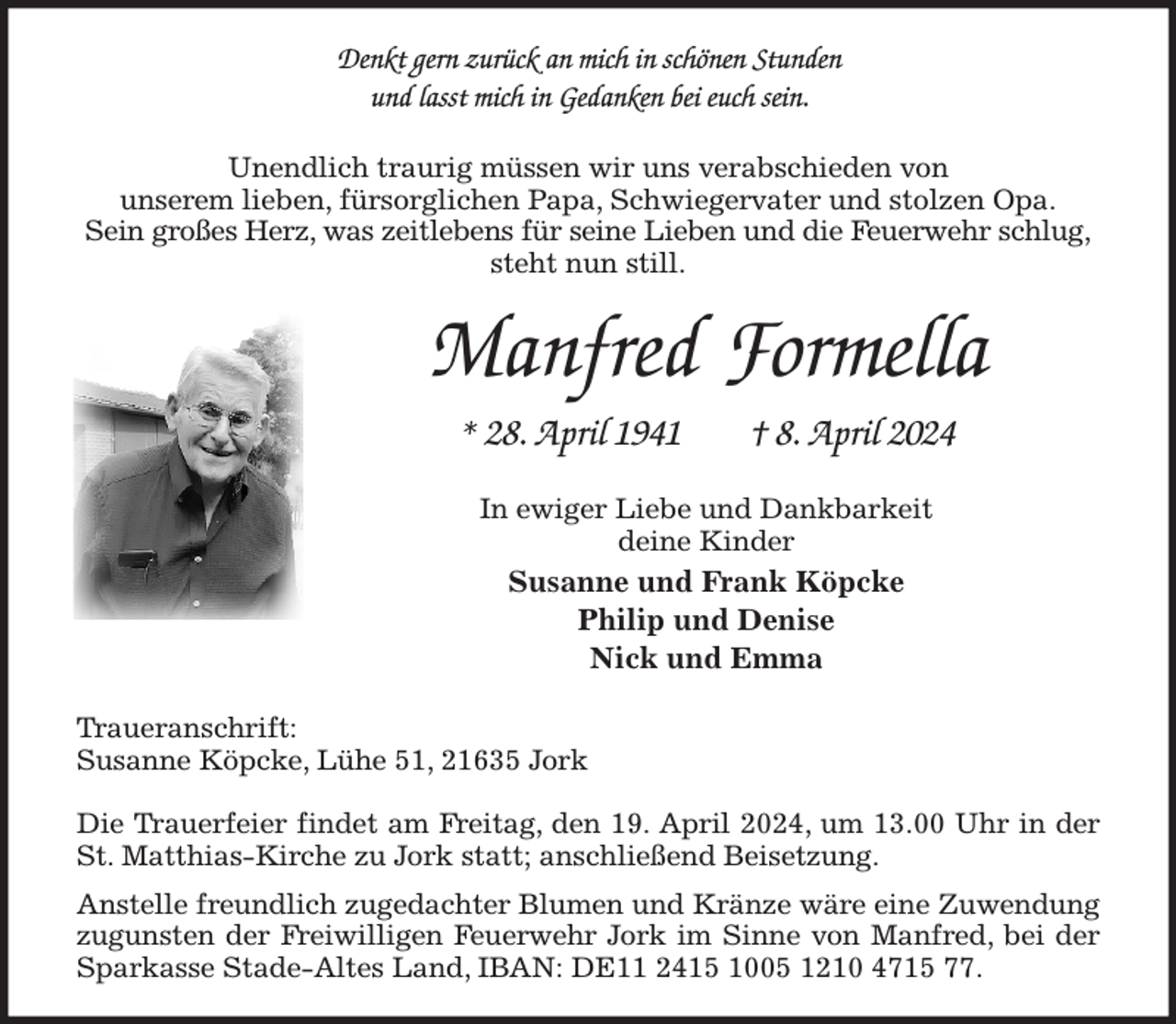 <p>Denkt gern zurück an mich in schönen Stunden<br />und lasst mich in Gedanken bei euch sein.<br />Unendlich traurig müssen wir uns verabschieden von<br />unserem lieben, fürsorglichen Papa, Schwiegervater und stolzen Opa.<br />Sein großes Herz, was zeitlebens für seine Lieben und die Feuerwehr schlug,<br />steht nun still.<br />Manfred Formella<br />* 28. April 1941 † 8. April 2024<br />In ewiger Liebe und Dankbarkeit<br />deine Kinder<br />Susanne und Frank Köpcke<br />Philip und Denise<br />Nick und Emma<br />Traueranschrift:<br />Susanne Köpcke, Lühe 51, 21635 Jork</p><p>Die Trauerfeier findet am Freitag, den 19. April 2024, um 13.00 Uhr in der St. Matthias-Kirche zu Jork statt; anschließend Beisetzung.<br />Anstelle freundlich zugedachter Blumen und Kränze wäre eine Zuwendung zugunsten der Freiwilligen Feuerwehr Jork im Sinne von Manfred, bei der Sparkasse Stade-Altes Land, IBAN: DE11 2415 1005 1210 4715 77.</p>