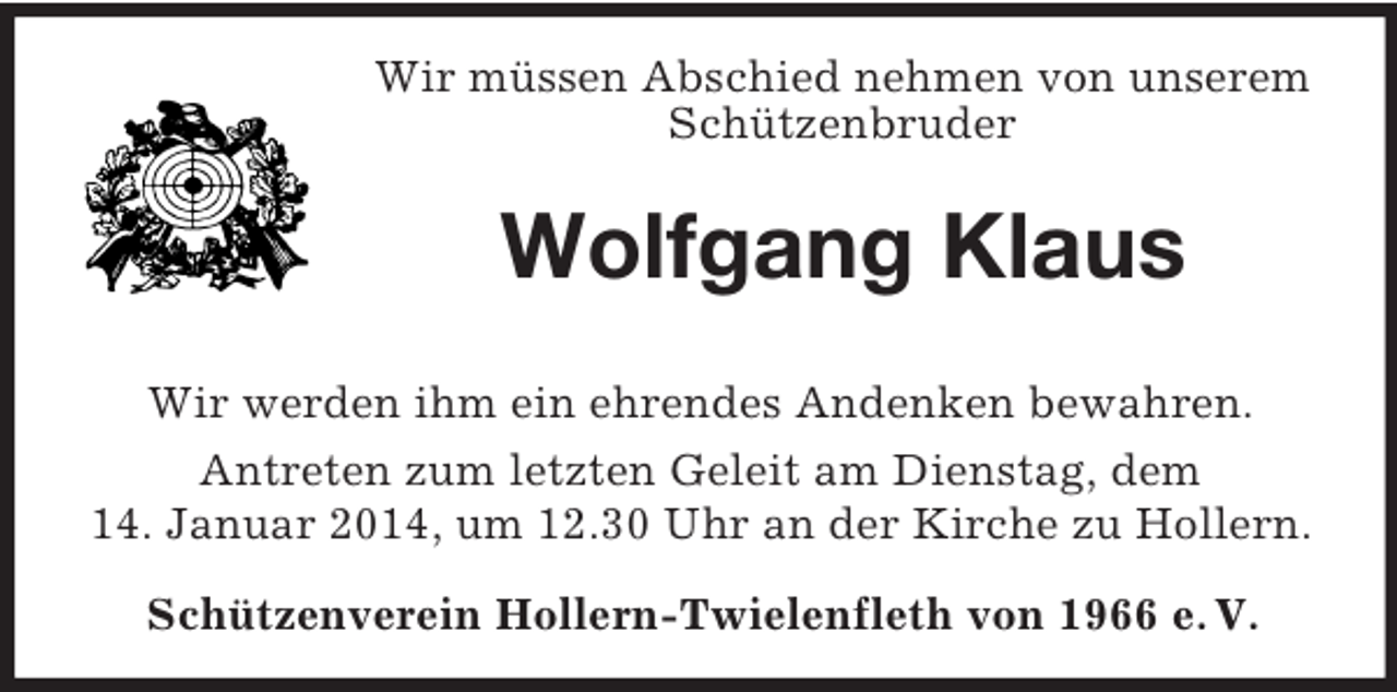 <p>Wir müssen Abschied nehmen von unserem Schützenbruder<br />Wolfgang Klaus<br />Wir werden ihm ein ehrendes Andenken bewahren.<br />Antreten zum letzten Geleit am Dienstag, dem<br />14. Januar 2014, um 12.30 Uhr an der Kirche zu Hollern.<br />Schützenverein Hollern-Twielenfleth von 1966 e. V.</p>