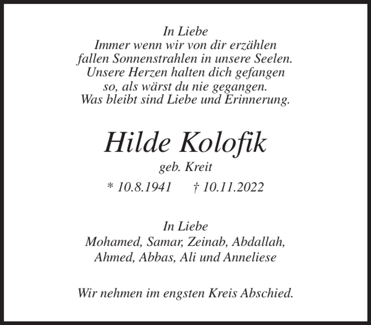 <p>In Liebe<br />Immer wenn wir von dir erzählen<br />fallen Sonnenstrahlen in unsere Seelen.<br />Unsere Herzen halten dich gefangen<br />so, als wärst du nie gegangen.<br />Was bleibt sind Liebe und Erinnerung.<br />Hilde Kolofik<br />geb. Kreit<br />* 10.8.1941 † 10.11.2022<br />In Liebe<br />Mohamed, Samar, Zeinab, Abdallah,<br />Ahmed, Abbas, Ali und Anneliese<br />Wir nehmen im engsten Kreis Abschied.</p>