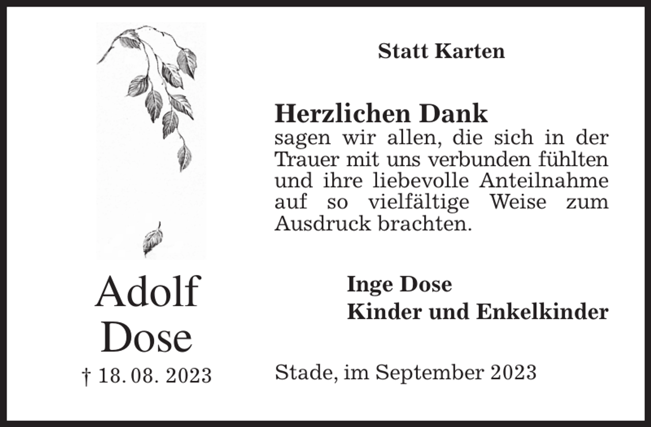<p>Statt Karten<br />Herzlichen Dank<br />sagen wir allen, die sich in der Trauer mit uns verbunden fühlten<br />und ihre liebevolle Anteilnahme auf so vielfältige Weise zum<br />Ausdruck brachten.<br />Inge Dose<br />Kinder und Enkelkinder<br />Stade, im September 2023<br />Adolf<br />Dose<br />† 18. 08. 2023</p>