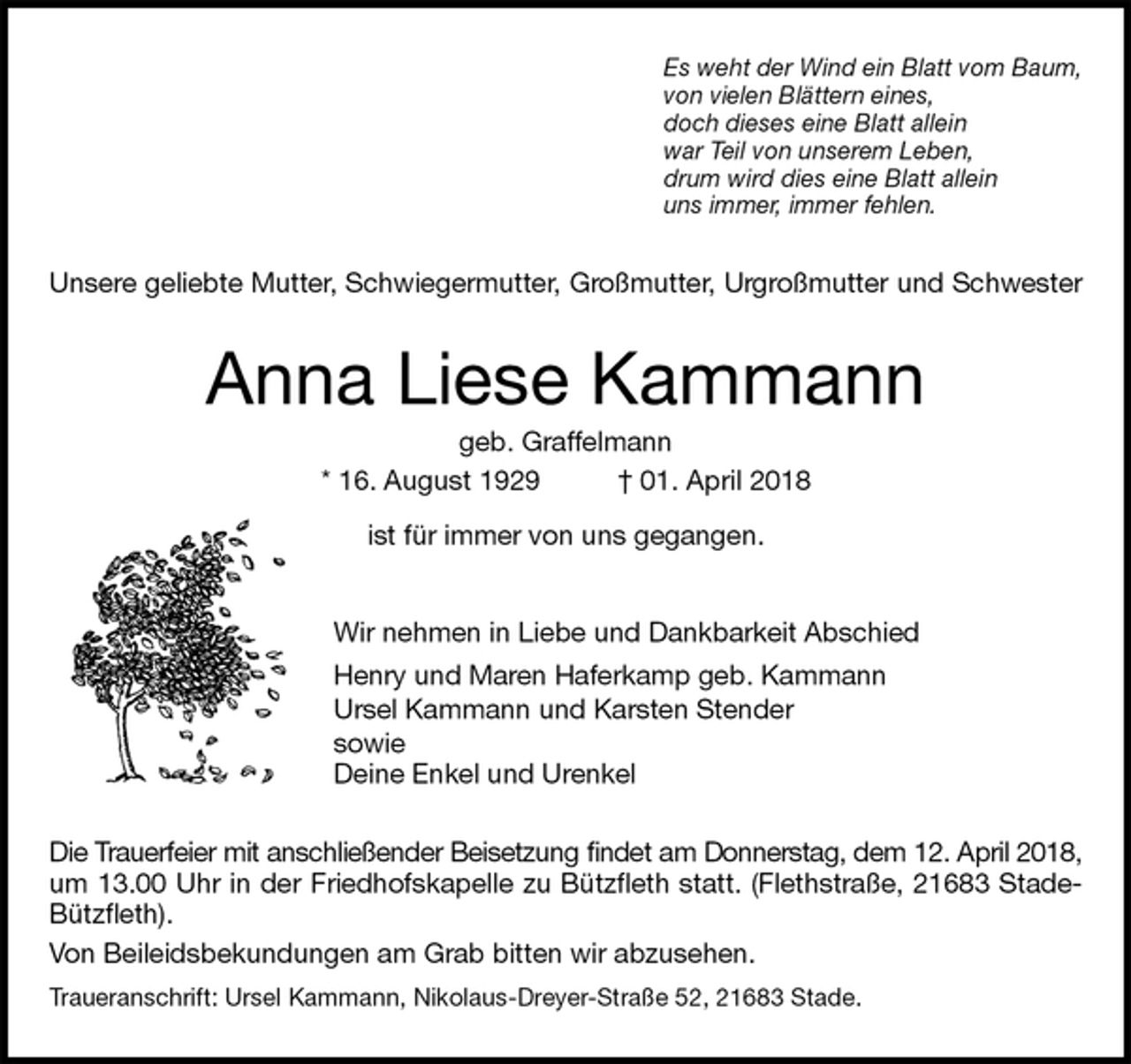 <p>Es weht der Wind ein Blatt vom Baum,<br />von vielen Blättern eines,<br />doch dieses eine Blatt allein<br />war Teil von unserem Leben,<br />drum wird dies eine Blatt allein<br />uns immer, immer fehlen.<br />Unsere geliebte Mutter, Schwiegermutter, Großmutter, Urgroßmutter und Schwester<br />Anna Liese Kammann<br />geb. Graffelmann<br />* 16. August 1929 † 01. April 2018<br />ist für immer von uns gegangen.<br />Wir nehmen in Liebe und Dankbarkeit Abschied<br />Henry und Maren Haferkamp geb. Kammann<br />Ursel Kammann und Karsten Stender<br />sowie<br />Deine Enkel und Urenkel<br />Die Trauerfeier mit anschließender Beisetzung findet am Donnerstag, dem 12. April 2018,<br />um 13.00 Uhr in der Friedhofskapelle zu Bützfleth statt. (Flethstraße, 21683 Stade-<br />Bützfleth).<br />Von Beileidsbekundungen am Grab bitten wir abzusehen.<br />Traueranschrift: Ursel Kammann, Nikolaus-Dreyer-Straße 52, 21683 Stade.</p>