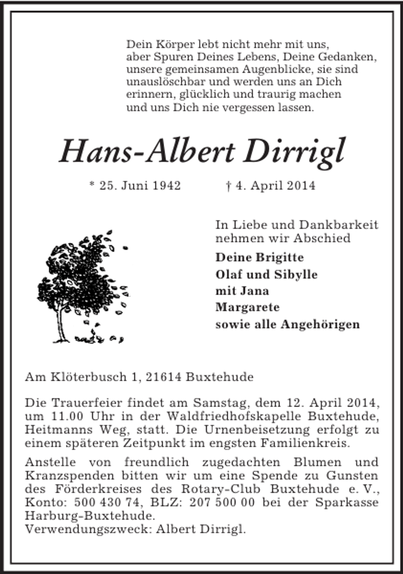 <p>Dein Körper lebt nicht mehr mit uns,<br />aber Spuren Deines Lebens, Deine Gedanken,<br />unsere gemeinsamen Augenblicke, sie sind<br />unauslöschbar und werden uns an Dich<br />erinnern, glücklich und traurig machen<br />und uns Dich nie vergessen lassen.<br />Hans-Albert Dirrigl<br />* 25. Juni 1942 † 4. April 2014<br />In Liebe und Dankbarkeit<br />nehmen wir Abschied<br />Deine Brigitte<br />Olaf und Sibylle<br />mit Jana<br />Margarete<br />sowie alle Angehörigen</p><p>Am Klöterbusch 1, 21614 Buxtehude</p><p>Die Trauerfeier findet am Samstag, dem 12. April 2014, um 11.00 Uhr in der Waldfriedhofskapelle Buxtehude, Heitmanns Weg, statt. Die Urnenbeisetzung erfolgt zu einem späteren Zeitpunkt im engsten Familienkreis.<br />Anstelle von freundlich zugedachten Blumen und Kranzspenden bitten wir um eine Spende zu Gunsten des Förderkreises des Rotary-Club Buxtehude e. V., Konto: 500 430 74, BLZ: 207 500 00 bei der Sparkasse Harburg-Buxtehude.<br />Verwendungszweck: Albert Dirrigl.</p>