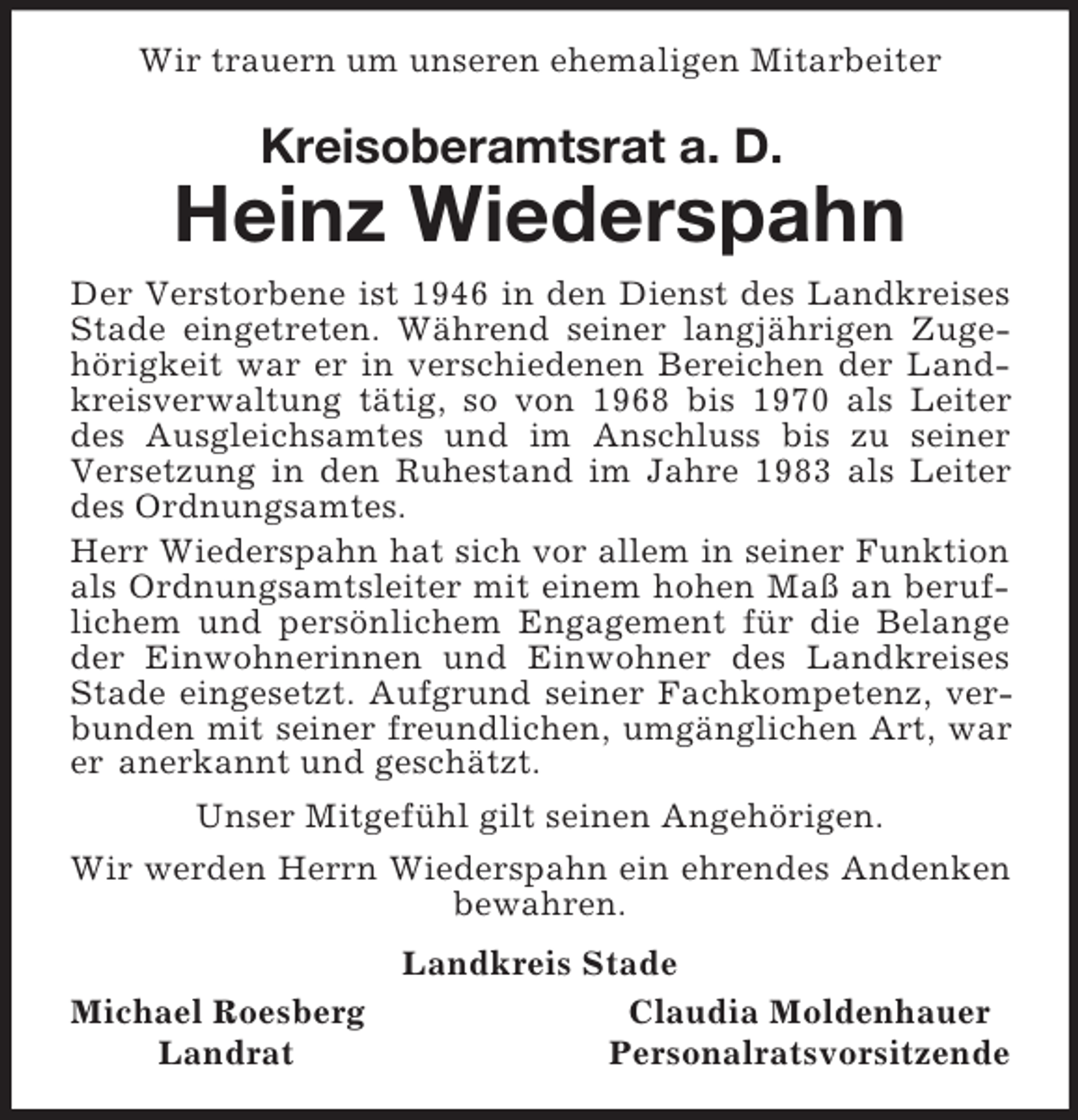 <p>Wir trauern um unseren ehemaligen Mitarbeiter<br />Kreisoberamtsrat a. D.<br />Heinz Wiederspahn<br />Der Verstorbene ist 1946 in den Dienst des Landkreises Stade eingetreten. Während seiner langjährigen Zugehörigkeit war er in verschiedenen Bereichen der Landkreisverwaltung tätig, so von 1968 bis 1970 als Leiter des Ausgleichsamtes und im Anschluss bis zu seiner Versetzung in den Ruhestand im Jahre 1983 als Leiter des Ordnungsamtes.<br />Herr Wiederspahn hat sich vor allem in seiner Funktion als Ordnungsamtsleiter mit einem hohen Maß an beruflichem und persönlichem Engagement für die Belange der Einwohnerinnen und Einwohner des Landkreises Stade eingesetzt. Aufgrund seiner Fachkompetenz, verbunden mit seiner freundlichen, umgänglichen Art, war er anerkannt und geschätzt.<br />Unser Mitgefühl gilt seinen Angehörigen.<br />Wir werden Herrn Wiederspahn ein ehrendes Andenken bewahren.<br />Landkreis Stade<br />Michael Roesberg Claudia Moldenhauer<br />Landrat Personalratsvorsitzende</p>