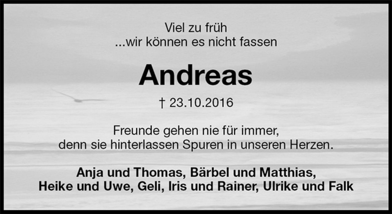 <p>Viel zu früh<br />...wir können es nicht fassen<br />Andreas<br />† 23.10.2016<br />Freunde gehen nie für immer,<br />denn sie hinterlassen Spuren in unseren Herzen.<br />Anja und Thomas, Bärbel und Matthias,<br />Heike und Uwe, Geli, Iris und Rainer, Ulrike und Falk</p>
