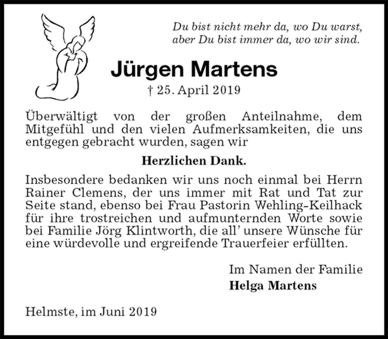 <p>Du bist nicht mehr da, wo Du warst,<br />aber Du bist immer da, wo wir sind.<br />Jürgen Martens<br />† 25. April 2019<br />Überwältigt von der großen Anteilnahme, dem<br />Mitgefühl und den vielen Aufmerksamkeiten, die uns entgegen gebracht wurden, sagen wir<br />Herzlichen Dank.<br />Insbesondere bedanken wir uns noch einmal bei Herrn Rainer Clemens, der uns immer mit Rat und Tat zur<br />Seite stand, ebenso bei Frau Pastorin Wehling-Keilhack für ihre trostreichen und aufmunternden Worte sowie bei Familie Jörg Klintworth, die all’ unsere Wünsche für eine würdevolle und ergreifende Trauerfeier erfüllten.<br />Im Namen der Familie<br />Helga Martens<br />Helmste, im Juni 2019</p>