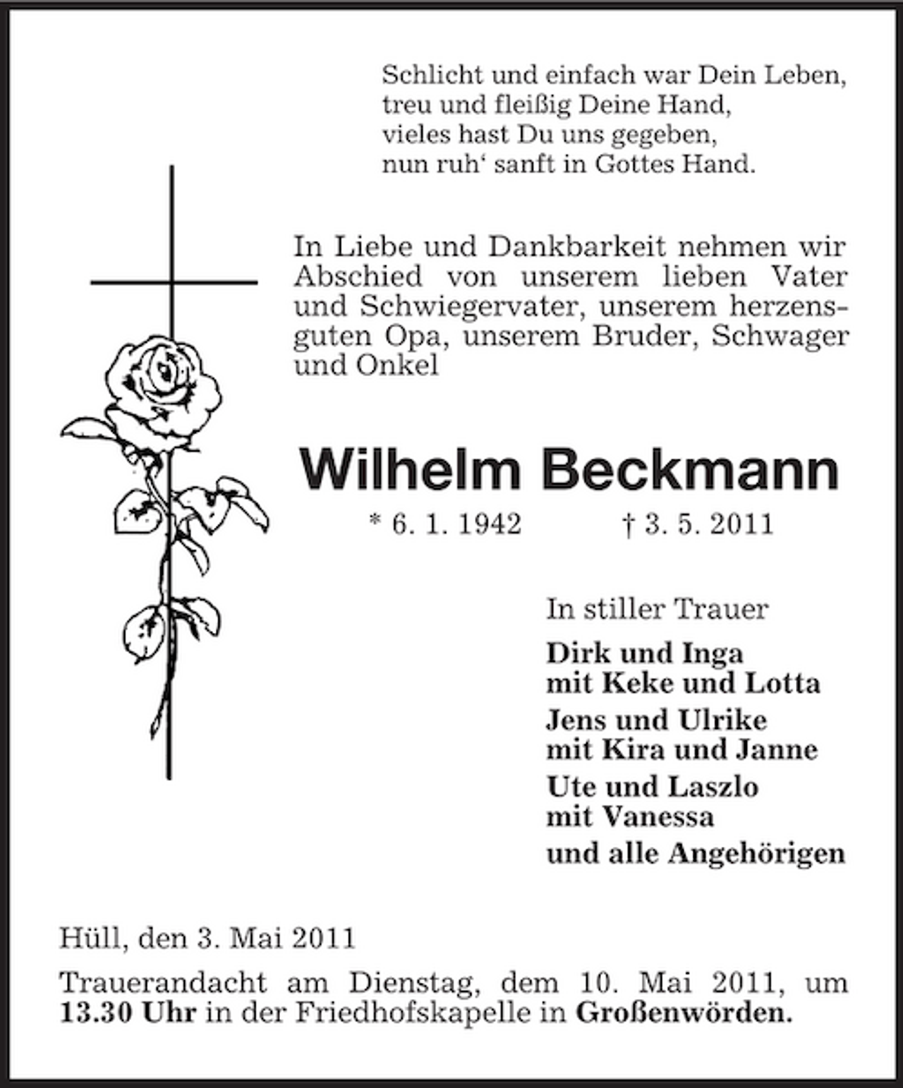 <p>Schlicht und einfach war Dein Leben, treu und fleißig Deine Hand, vieles hast Du uns gegeben, nun ruh‘ sanft in Gottes Hand.</p><p>In Liebe und Dankbarkeit nehmen wir Abschied von unserem lieben Vater und Schwiegervater, unserem herzensguten Opa, unserem Bruder, Schwager und Onkel</p><p>Wilhelm Beckmann<br />* 6. 1. 1942 † 3. 5. 2011 In stiller Trauer Dirk und Inga mit Keke und Lotta Jens und Ulrike mit Kira und Janne Ute und Laszlo mit Vanessa und alle Angehörigen Hüll, den 3. Mai 2011 Trauerandacht am Dienstag, dem 10. Mai 2011, um 13.30 Uhr in der Friedhofskapelle in Großenwörden.</p>