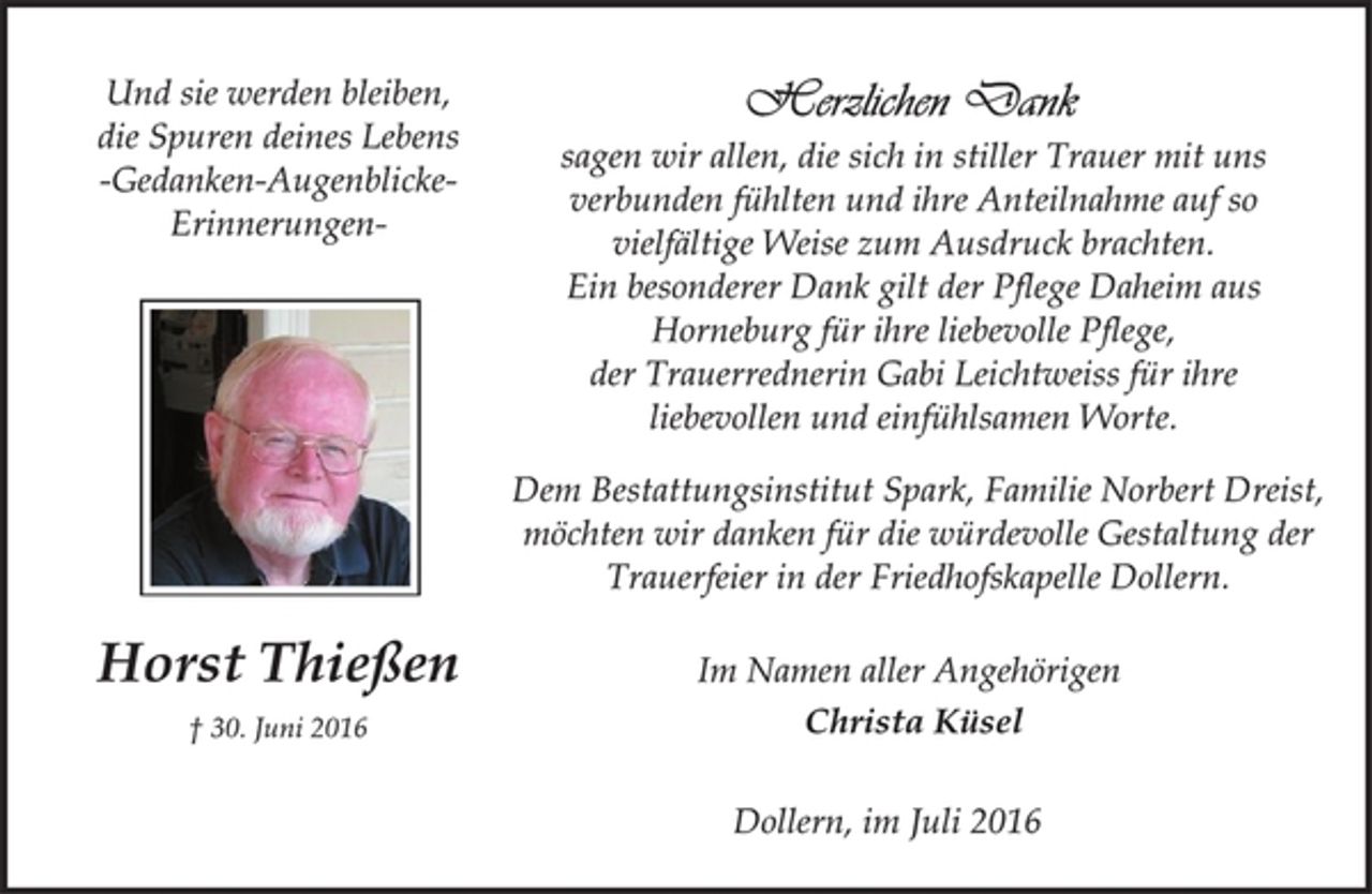 <p>Und sie werden bleiben,<br />die Spuren deines Lebens<br />-Gedanken-Augenblicke-<br />Erinnerungen<br />Horst Thießen<br />† 30. Juni 2016<br />Herzlichen Dank<br />sagen wir allen, die sich in stiller Trauer mit uns<br />verbunden fühlten und ihre Anteilnahme auf so<br />vielfältige Weise zum Ausdruck brachten.<br />Ein besonderer Dank gilt der Pflege Daheim aus<br />Horneburg für ihre liebevolle Pflege,<br />der Trauerrednerin Gabi Leichtweiss für ihre<br />liebevollen und einfühlsamen Worte.<br />Dem Bestattungsinstitut Spark, Familie Norbert Dreist,<br />möchten wir danken für die würdevolle Gestaltung der<br />Trauerfeier in der Friedhofskapelle Dollern.<br />Im Namen aller Angehörigen<br />Christa Küsel<br />Dollern, im Juli 2016</p>