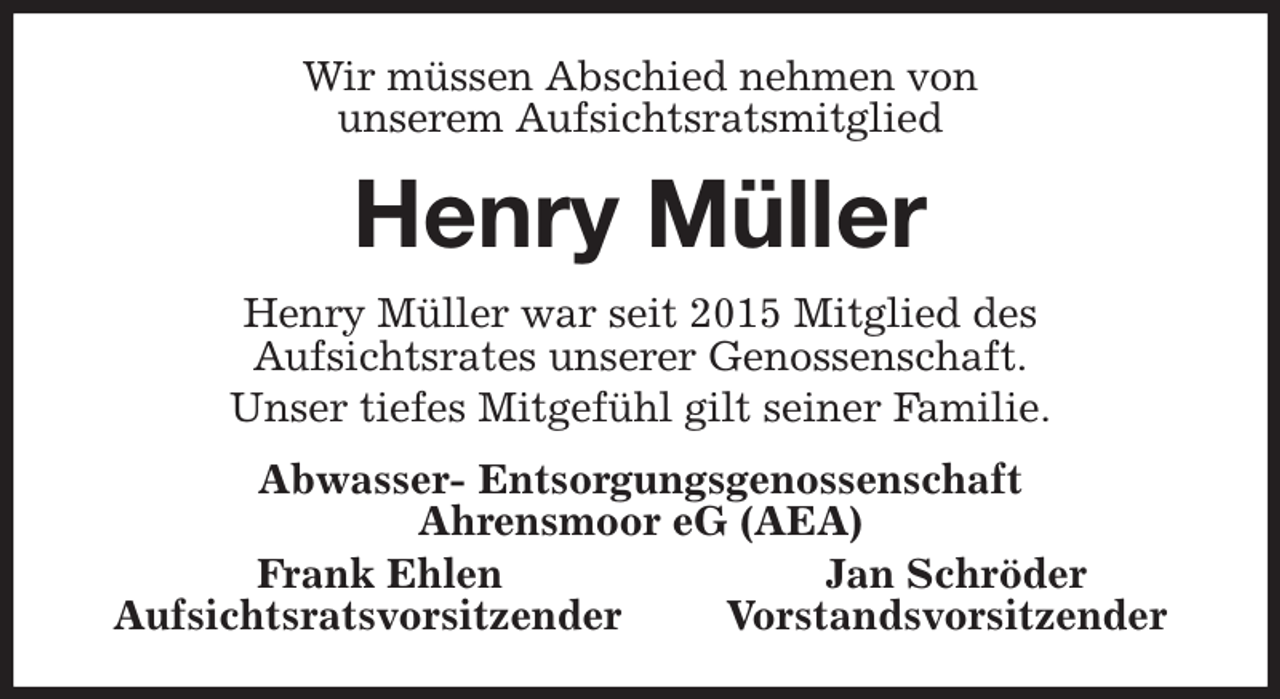 <p>Wir müssen Abschied nehmen von<br />unserem Aufsichtsratsmitglied<br />Henry Müller<br />Henry Müller war seit 2015 Mitglied des<br />Aufsichtsrates unserer Genossenschaft.<br />Unser tiefes Mitgefühl gilt seiner Familie.<br />Abwasser- Entsorgungsgenossenschaft<br />Ahrensmoor eG (AEA)<br />Frank Ehlen Jan Schröder<br />Aufsichtsratsvorsitzender Vorstandsvorsitzender</p>