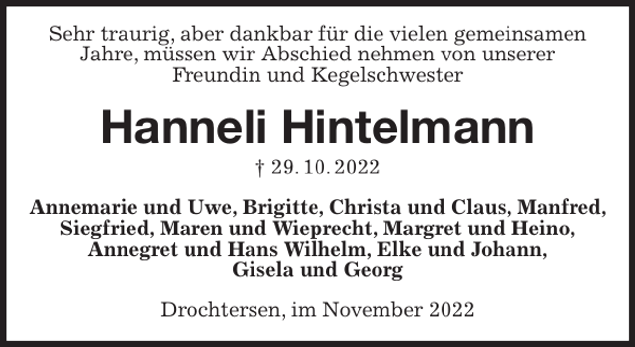 <p>Sehr traurig, aber dankbar für die vielen gemeinsamen Jahre, müssen wir Abschied nehmen von unserer<br />Freundin und Kegelschwester<br />Hanneli Hintelmann<br />† 29. 10. 2022<br />Annemarie und Uwe, Brigitte, Christa und Claus, Manfred, Siegfried, Maren und Wieprecht, Margret und Heino,<br />Annegret und Hans Wilhelm, Elke und Johann,<br />Gisela und Georg<br />Drochtersen, im November 2022</p>