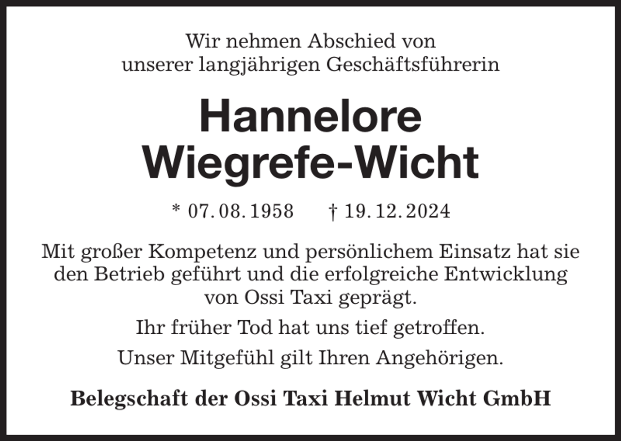 <p>Wir nehmen Abschied von<br />unserer langjährigen Geschäftsführerin<br />Hannelore<br />Wiegrefe-Wicht<br />* 07. 08. 1958 † 19. 12. 2024<br />Mit großer Kompetenz und persönlichem Einsatz hat sie den Betrieb geführt und die erfolgreiche Entwicklung von Ossi Taxi geprägt.<br />Ihr früher Tod hat uns tief getroffen.<br />Unser Mitgefühl gilt Ihren Angehörigen.<br />Belegschaft der Ossi Taxi Helmut Wicht GmbH</p>