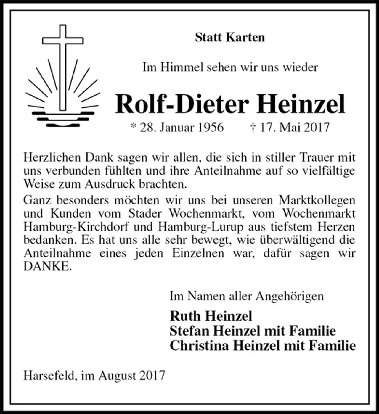 <p>Statt Karten<br />Im Himmel sehen wir uns wieder<br />Rolf-Dieter Heinzel<br />* 28. Januar 1956 † 17. Mai 2017<br />Herzlichen Dank sagen wir allen, die sich in stiller Trauer mit uns verbunden fühlten und ihre Anteilnahme auf so vielfältige Weise zum Ausdruck brachten.<br />Ganz besonders möchten wir uns bei unseren Marktkollegen und Kunden vom Stader Wochenmarkt, vom Wochenmarkt Hamburg-Kirchdorf und Hamburg-Lurup aus tiefstem Herzen bedanken. Es hat uns alle sehr bewegt, wie überwältigend die Anteilnahme eines jeden Einzelnen war, dafür sagen wir<br />DANKE.<br />Im Namen aller Angehörigen<br />Ruth Heinzel<br />Stefan Heinzel mit Familie<br />Christina Heinzel mit Familie<br />Harsefeld, im August 2017</p>