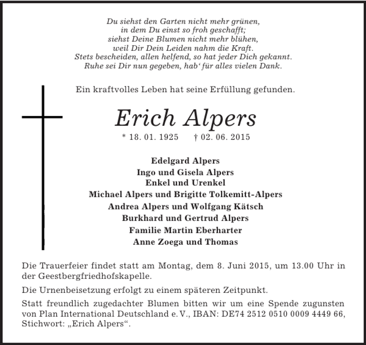 <p>Du siehst den Garten nicht mehr grünen,<br />in dem Du einst so froh geschafft;<br />siehst Deine Blumen nicht mehr blühen,<br />weil Dir Dein Leiden nahm die Kraft.<br />Stets bescheiden, allen helfend, so hat jeder Dich gekannt.<br />Ruhe sei Dir nun gegeben, hab‘ für alles vielen Dank.<br />Ein kraftvolles Leben hat seine Erfüllung gefunden.<br />Erich Alpers<br />* 18. 01. 1925 † 02. 06. 2015<br />Edelgard Alpers<br />Ingo und Gisela Alpers<br />Enkel und Urenkel<br />Michael Alpers und Brigitte Tolkemitt-Alpers<br />Andrea Alpers und Wolfgang Kätsch<br />Burkhard und Gertrud Alpers<br />Familie Martin Eberharter<br />Anne Zoega und Thomas<br />Die Trauerfeier findet statt am Montag, dem 8. Juni 2015, um 13.00 Uhr in der Geestbergfriedhofskapelle.<br />Die Urnenbeisetzung erfolgt zu einem späteren Zeitpunkt.<br />Statt freundlich zugedachter Blumen bitten wir um eine Spende zugunsten von Plan International Deutschland e. V., IBAN: DE74 2512 0510 0009 4449 66, Stichwort: „Erich Alpers“.</p>