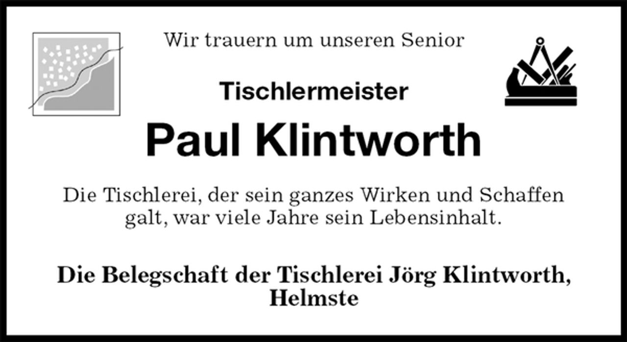 <p>Wir trauern um unseren Senior</p><p>Tischlermeister<br />Paul Klintworth<br />Die Tischlerei, der sein ganzes Wirken und Schaffen<br />galt, war viele Jahre sein Lebensinhalt.</p><p>Die Belegschaft der Tischlerei Jörg Klintworth, Helmste</p>