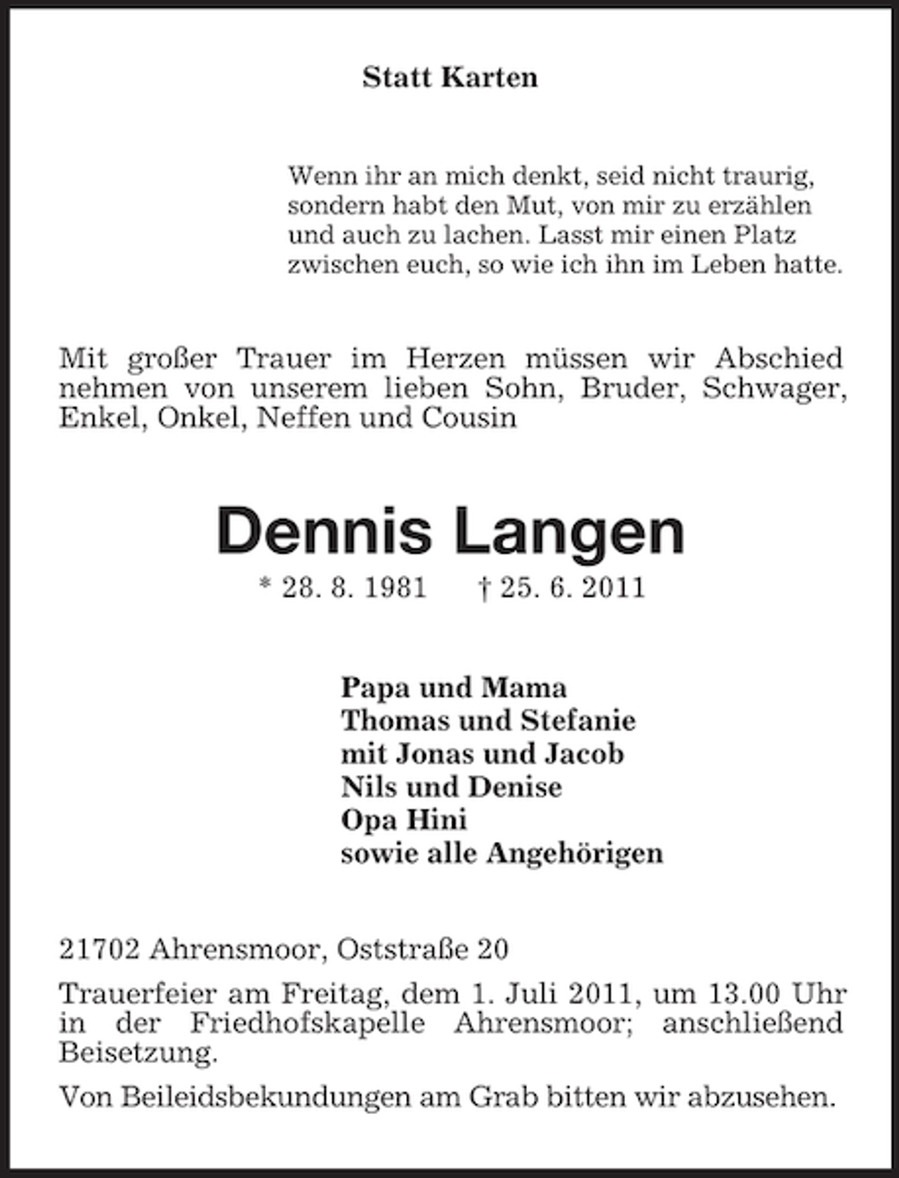 <p>Statt Karten<br />Wenn ihr an mich denkt, seid nicht traurig,<br />sondern habt den Mut, von mir zu erzählen<br />und auch zu lachen. Lasst mir einen Platz<br />zwischen euch, so wie ich ihn im Leben hatte.<br />Mit großer Trauer im Herzen müssen wir Abschied<br />nehmen von unserem lieben Sohn, Bruder, Schwager, Enkel, Onkel, Neffen und Cousin<br />Dennis Langen<br />* 28. 8. 1981</p>
<p>† 25. 6. 2011<br />Papa und Mama<br />Thomas und Stefanie<br />mit Jonas und Jacob<br />Nils und Denise<br />Opa Hini<br />sowie alle Angehörigen<br />21702 Ahrensmoor, Oststraße 20<br />Trauerfeier am Freitag, dem 1. Juli 2011, um 13.00 Uhr in der Friedhofskapelle Ahrensmoor; anschließend<br />Beisetzung.<br />Von Beileidsbekundungen am Grab bitten wir abzusehen.</p>