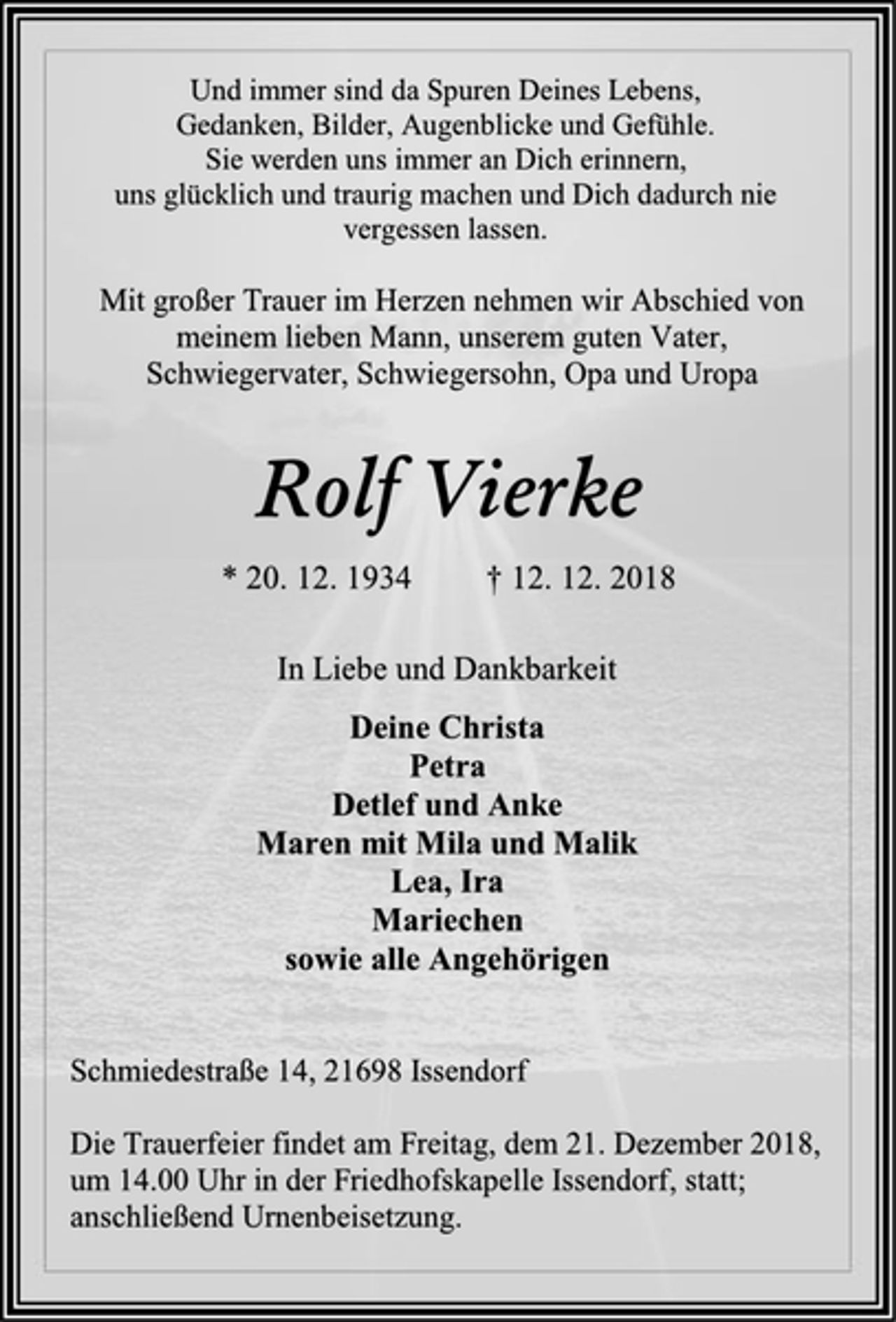 <p>Und immer sind da Spuren Deines Lebens,<br />Gedanken, Bilder, Augenblicke und Gefühle.<br />Sie werden uns immer an Dich erinnern,<br />uns glücklich und traurig machen und Dich dadurch nie<br />vergessen lassen.<br />Mit großer Trauer im Herzen nehmen wir Abschied von<br />meinem lieben Mann, unserem guten Vater,<br />Schwiegervater, Schwiegersohn, Opa und Uropa<br />Rolf Vierke<br />* 20. 12. 1934 † 12. 12. 2018<br />In Liebe und Dankbarkeit<br />Deine Christa<br />Petra<br />Detlef und Anke<br />Maren mit Mila und Malik<br />Lea, Ira<br />Mariechen<br />sowie alle Angehörigen<br />Schmiedestraße 14, 21698 Issendorf<br />Die Trauerfeier findet am Freitag, dem 21. Dezember 2018,<br />um 14.00 Uhr in der Friedhofskapelle Issendorf, statt;<br />anschließend Urnenbeisetzung.</p>