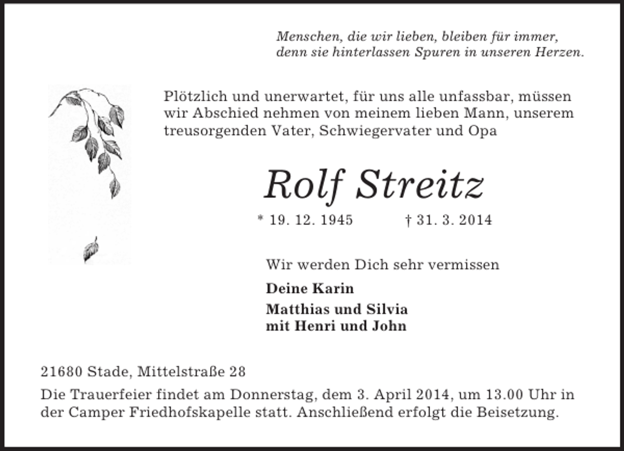 <p>Menschen, die wir lieben, bleiben für immer,<br />denn sie hinterlassen Spuren in unseren Herzen.<br />Plötzlich und unerwartet, für uns alle unfassbar, müssen wir Abschied nehmen von meinem lieben Mann, unserem treusorgenden Vater, Schwiegervater und Opa<br />Rolf Streitz<br />* 19. 12. 1945 † 31. 3. 2014<br />Wir werden Dich sehr vermissen<br />Deine Karin<br />Matthias und Silvia<br />mit Henri und John<br />21680 Stade, Mittelstraße 28<br />Die Trauerfeier findet am Donnerstag, dem 3. April 2014, um 13.00 Uhr in der Camper Friedhofskapelle statt. Anschließend erfolgt die Beisetzung.</p>