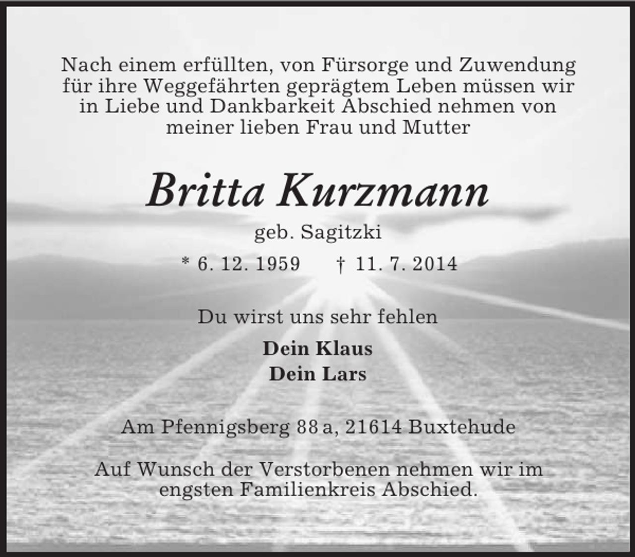 <p>Nach einem erfüllten, von Fürsorge und Zuwendung<br />für ihre Weggefährten geprägtem Leben müssen wir<br />in Liebe und Dankbarkeit Abschied nehmen von<br />meiner lieben Frau und Mutter<br />Britta Kurzmann<br />geb. Sagitzki<br />* 6. 12. 1959 † 11. 7. 2014<br />Du wirst uns sehr fehlen<br />Dein Klaus<br />Dein Lars<br />Am Pfennigsberg 88 a, 21614 Buxtehude</p><p>Auf Wunsch der Verstorbenen nehmen wir im<br />engsten Familienkreis Abschied.</p>