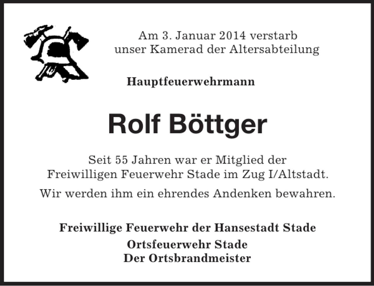 <p>Am 3. Januar 2014 verstarb<br />unser Kamerad der Altersabteilung<br />Hauptfeuerwehrmann<br />Rolf Böttger<br />Seit 55 Jahren war er Mitglied der<br />Freiwilligen Feuerwehr Stade im Zug I/Altstadt.<br />Wir werden ihm ein ehrendes Andenken bewahren.<br />Freiwillige Feuerwehr der Hansestadt Stade<br />Ortsfeuerwehr Stade<br />Der Ortsbrandmeister</p>