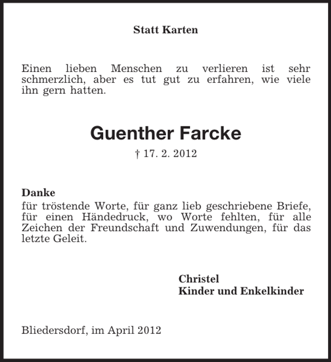 <p>Statt Karten</p><p>Einen lieben Menschen zu verlieren ist sehr<br />schmerzlich, aber es tut gut zu erfahren, wie viele<br />ihn gern hatten.</p><p>Guenther Farcke<br />† 17. 2. 2012</p><p>Danke<br />für tröstende Worte, für ganz lieb geschriebene Briefe,<br />für einen Händedruck, wo Worte fehlten, für alle<br />Zeichen der Freundschaft und Zuwendungen, für das<br />letzte Geleit.</p><p>Christel<br />Kinder und Enkelkinder</p><p>Bliedersdorf, im April 2012</p>