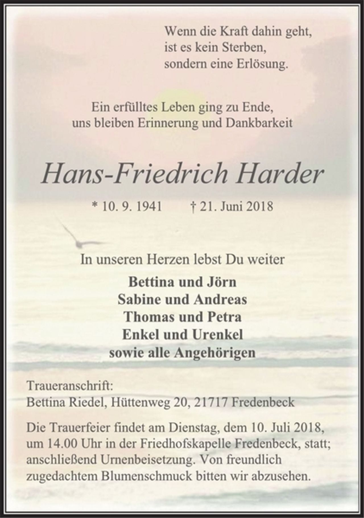 <p>Wenn die Kraft dahin geht,<br />ist es kein Sterben,<br />sondern eine Erlösung.<br />Ein erfülltes Leben ging zu Ende,<br />uns bleiben Erinnerung und Dankbarkeit<br />Hans-Friedrich Harder<br />* 10. 9. 1941 † 21. Juni 2018<br />In unseren Herzen lebst Du weiter<br />Bettina und Jörn<br />Sabine und Andreas<br />Thomas und Petra<br />Enkel und Urenkel<br />sowie alle Angehörigen<br />Traueranschrift:<br />Bettina Riedel, Hüttenweg 20, 21717 Fredenbeck<br />Die Trauerfeier findet am Dienstag, dem 10. Juli 2018,<br />um 14.00 Uhr in der Friedhofskapelle Fredenbeck, statt;<br />anschließend Urnenbeisetzung. Von freundlich zugedachtem Blumenschmuck bitten wir abzusehen</p>