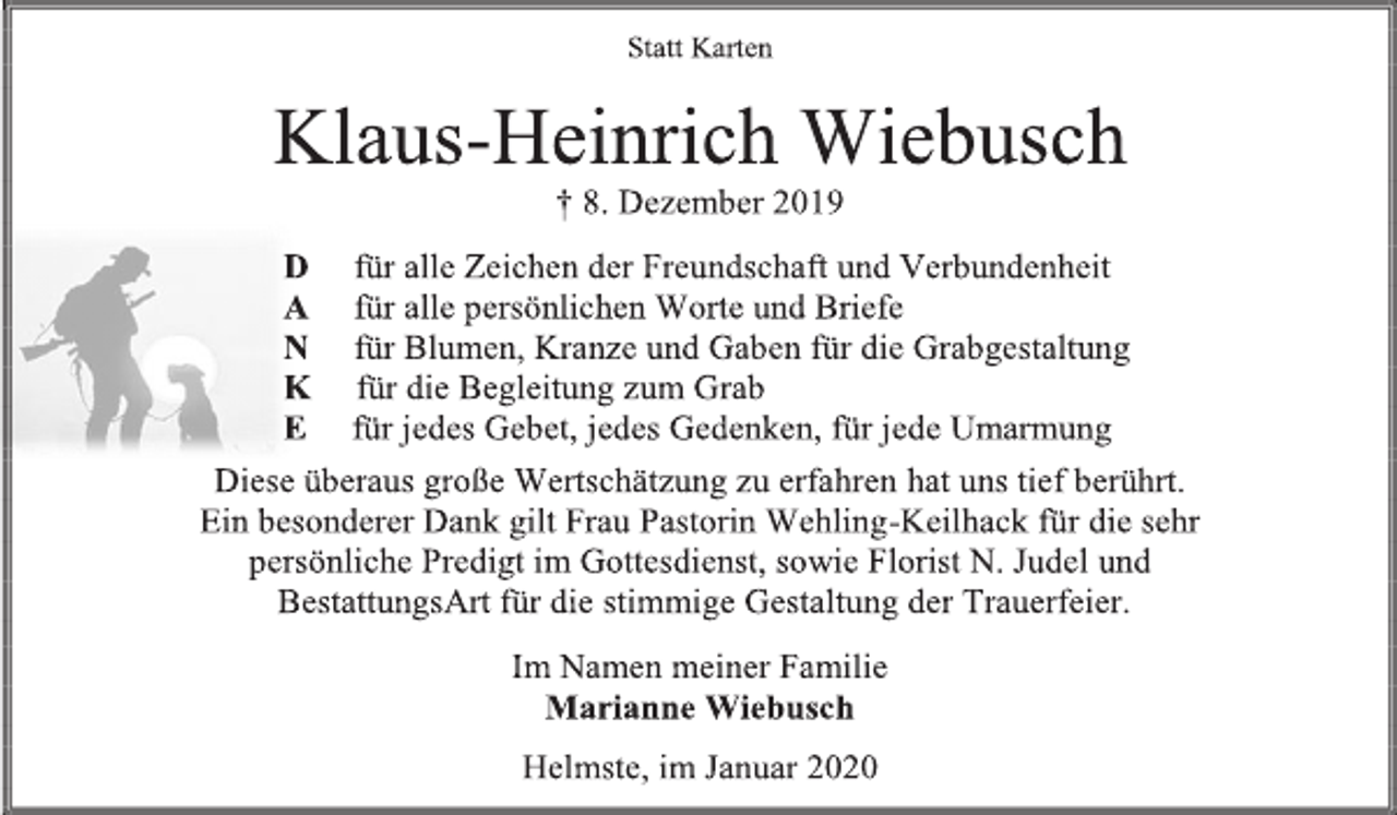 <p>Statt Karten<br />Klaus-Heinrich Wiebusch<br />† 8. Dezember 2019<br />D für alle Zeichen der Freundschaft und Verbundenheit<br />A für alle persönlichen Worte und Briefe<br />N für Blumen, Kranze und Gaben für die Grabgestaltung<br />K für die Begleitung zum Grab<br />E für jedes Gebet, jedes Gedenken, für jede Umarmung<br />Diese überaus große Wertschätzung zu erfahren hat uns tief berührt.<br />Ein besonderer Dank gilt Frau Pastorin Wehling-Keilhack für die sehr<br />persönliche Predigt im Gottesdienst, sowie Florist N. Judel und<br />BestattungsArt für die stimmige Gestaltung der Trauerfeier.<br />Im Namen meiner Familie<br />Marianne Wiebusch<br />Helmste, im Januar 2020</p>