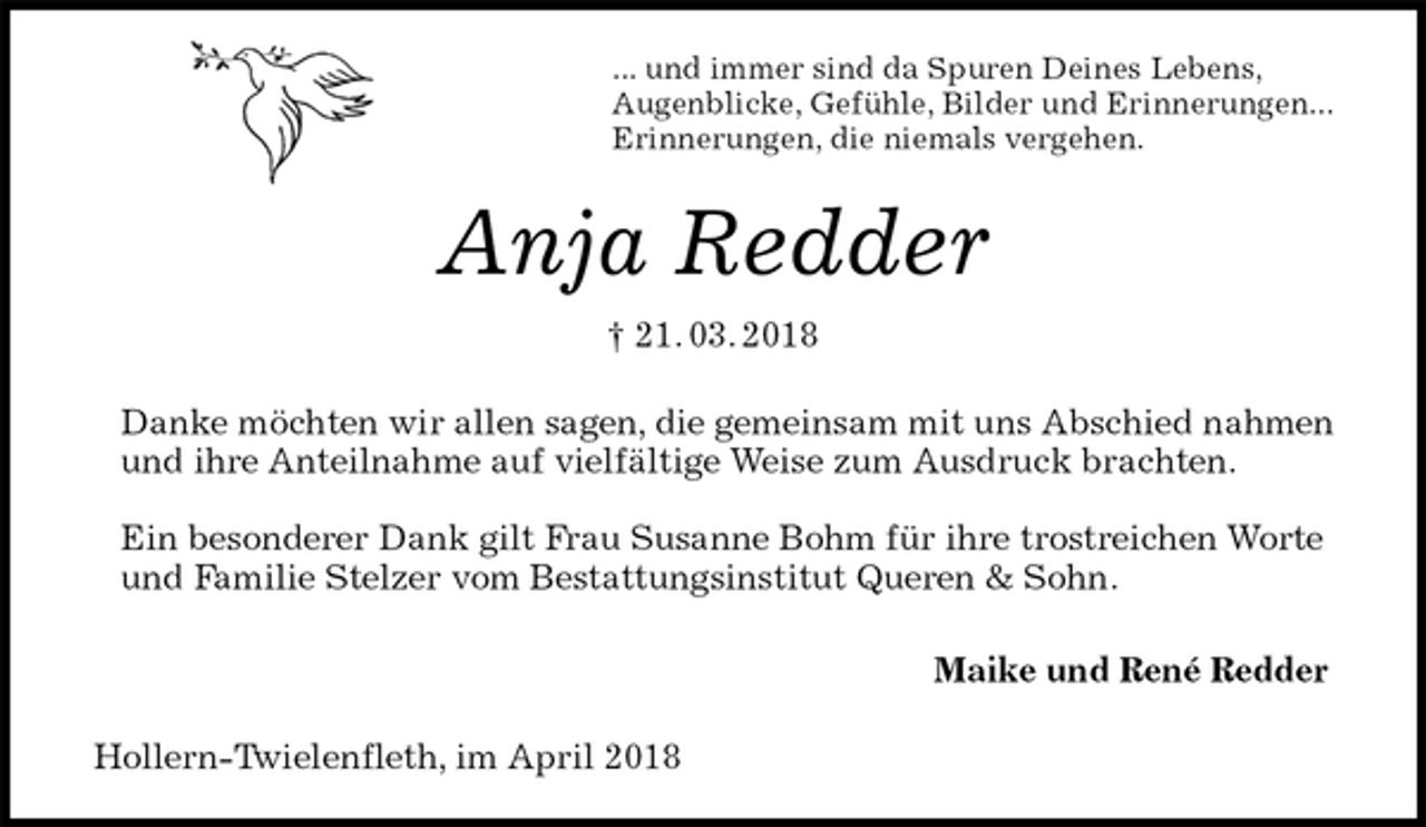 <p>... und immer sind da Spuren Deines Lebens,<br />Augenblicke, Gefühle, Bilder und Erinnerungen...<br />Erinnerungen, die niemals vergehen.<br />Anja Redder<br />† 21. 03. 2018<br />Danke möchten wir allen sagen, die gemeinsam mit uns Abschied nahmen und ihre Anteilnahme auf vielfältige Weise zum Ausdruck brachten.</p><p>Ein besonderer Dank gilt Frau Susanne Bohm für ihre trostreichen Worte und Familie Stelzer vom Bestattungsinstitut Queren &amp; Sohn.</p><p>Maike und René Redder<br />Hollern-Twielenfleth, im April 2018</p>