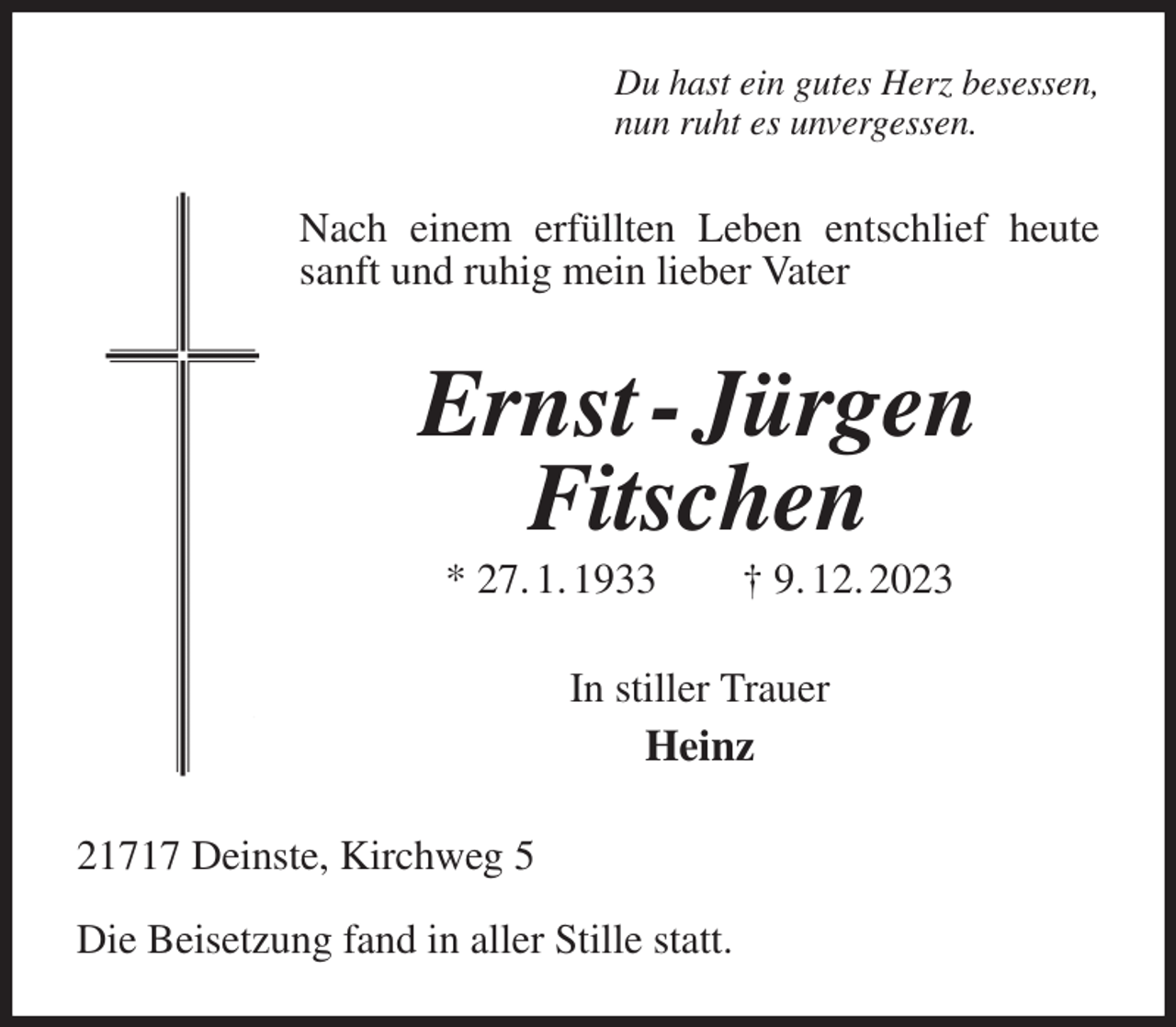 <p>Du hast ein gutes Herz besessen,<br />nun ruht es unvergessen.<br />Nach einem erfüllten Leben entschlief heute sanft und ruhig mein lieber Vater<br />Ernst - Jürgen<br />Fitschen<br />* 27. 1. 1933 † 9. 12. 2023<br />In stiller Trauer<br />Heinz<br />21717 Deinste, Kirchweg 5</p><p>Die Beisetzung fand in aller Stille statt.</p>