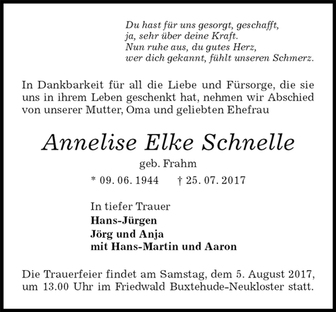 <p>Du hast für uns gesorgt, geschafft,<br />ja, sehr über deine Kraft.<br />Nun ruhe aus, du gutes Herz,<br />wer dich gekannt, fühlt unseren Schmerz.<br />In Dankbarkeit für all die Liebe und Fürsorge, die sie uns in ihrem Leben geschenkt hat, nehmen wir Abschied von unserer Mutter, Oma und geliebten Ehefrau<br />Annelise Elke Schnelle<br />geb. Frahm<br />* 09. 06. 1944 † 25. 07. 2017<br />In tiefer Trauer<br />Hans-Jürgen<br />Jörg und Anja<br />mit Hans-Martin und Aaron<br />Die Trauerfeier findet am Samstag, dem 5. August 2017, um 13.00 Uhr im Friedwald Buxtehude-Neukloster statt.</p>