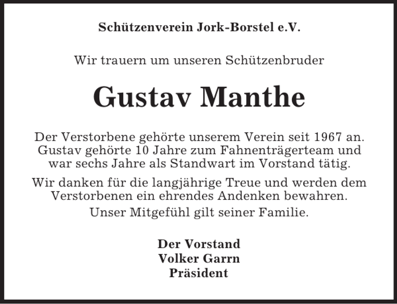 <p>Schützenverein Jork-Borstel e.V.<br />Wir trauern um unseren Schützenbruder</p><p>Gustav Manthe<br />Der Verstorbene gehörte unserem Verein seit 1967 an.<br />Gustav gehörte 10 Jahre zum Fahnenträgerteam und<br />war sechs Jahre als Standwart im Vorstand tätig.<br />Wir danken für die langjährige Treue und werden dem<br />Verstorbenen ein ehrendes Andenken bewahren.<br />Unser Mitgefühl gilt seiner Familie.<br />Der Vorstand<br />Volker Garrn<br />Präsident</p>