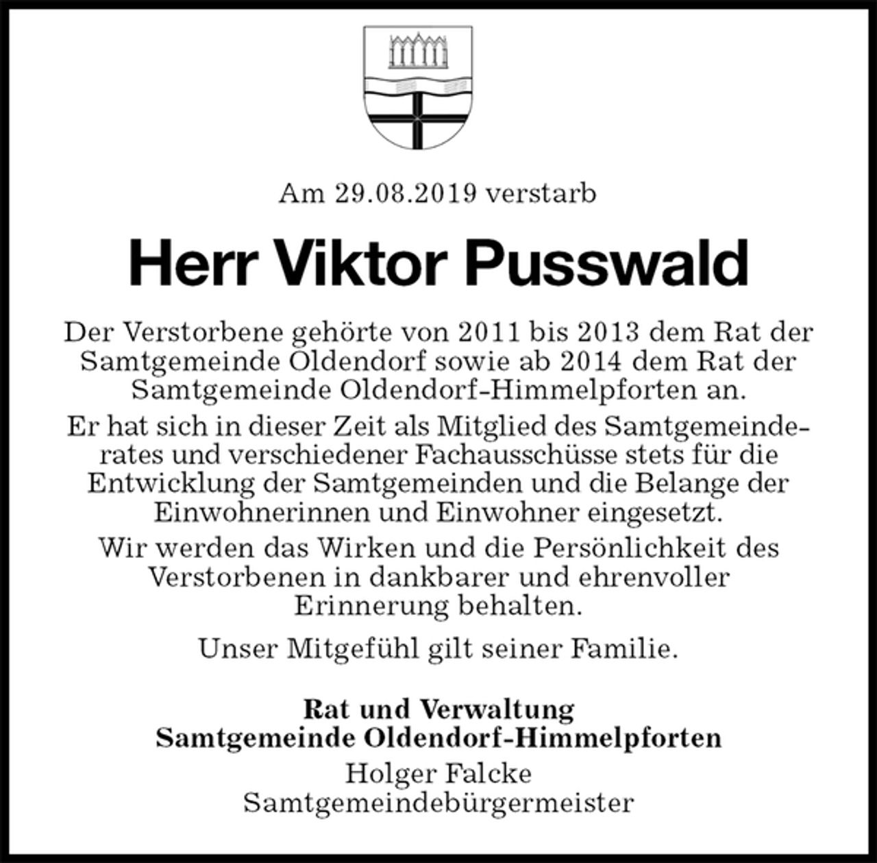 <p>Am 29.08.2019 verstarb<br />Herr Viktor Pusswald<br />Der Verstorbene gehörte von 2011 bis 2013 dem Rat der Samtgemeinde Oldendorf sowie ab 2014 dem Rat der Samtgemeinde Oldendorf-Himmelpforten an.<br />Er hat sich in dieser Zeit als Mitglied des Samtgemeinderates und verschiedener Fachausschüsse stets für die<br />Entwicklung der Samtgemeinden und die Belange der Einwohnerinnen und Einwohner eingesetzt.<br />Wir werden das Wirken und die Persönlichkeit des<br />Verstorbenen in dankbarer und ehrenvoller<br />Erinnerung behalten.<br />Unser Mitgefühl gilt seiner Familie.<br />Rat und Verwaltung<br />Samtgemeinde Oldendorf-Himmelpforten<br />Holger Falcke<br />Samtgemeindebürgermeister</p>
