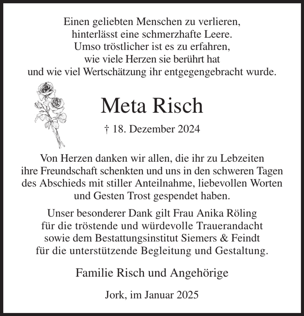 <p>Einen geliebten Menschen zu verlieren,<br />hinterlässt eine schmerzhafte Leere.<br />Umso tröstlicher ist es zu erfahren,<br />wie viele Herzen sie berührt hat<br />und wie viel Wertschätzung ihr entgegengebracht wurde.<br />Meta Risch<br />† 18. Dezember 2024<br />Von Herzen danken wir allen, die ihr zu Lebzeiten<br />ihre Freundschaft schenkten und uns in den schweren Tagen des Abschieds mit stiller Anteilnahme, liebevollen Worten und Gesten Trost gespendet haben.<br />Unser besonderer Dank gilt Frau Anika Röling<br />für die tröstende und würdevolle Trauerandacht<br />sowie dem Bestattungsinstitut Siemers &amp; Feindt<br />für die unterstützende Begleitung und Gestaltung.<br />Familie Risch und Angehörige<br />Jork, im Januar 2025</p>