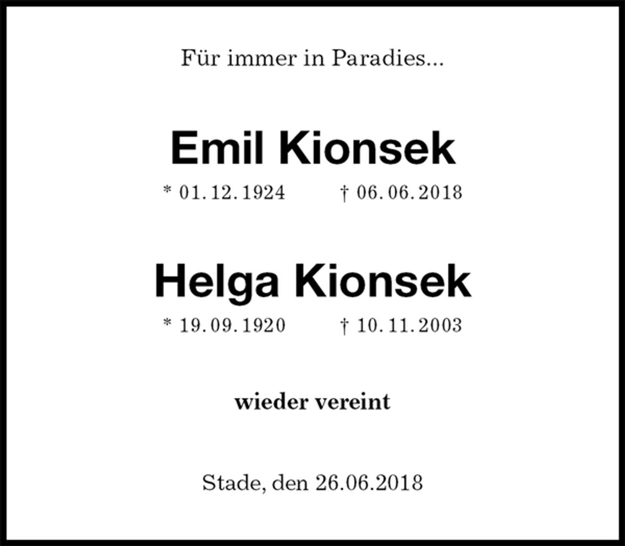 <p>Für immer in Paradies...<br />Emil Kionsek<br />* 01. 12. 1924 † 06. 06. 2018</p><p>Helga Kionsek<br />* 19. 09. 1920 † 10. 11. 2003<br />wieder vereint</p><p>Stade, den 26.06.2018</p>