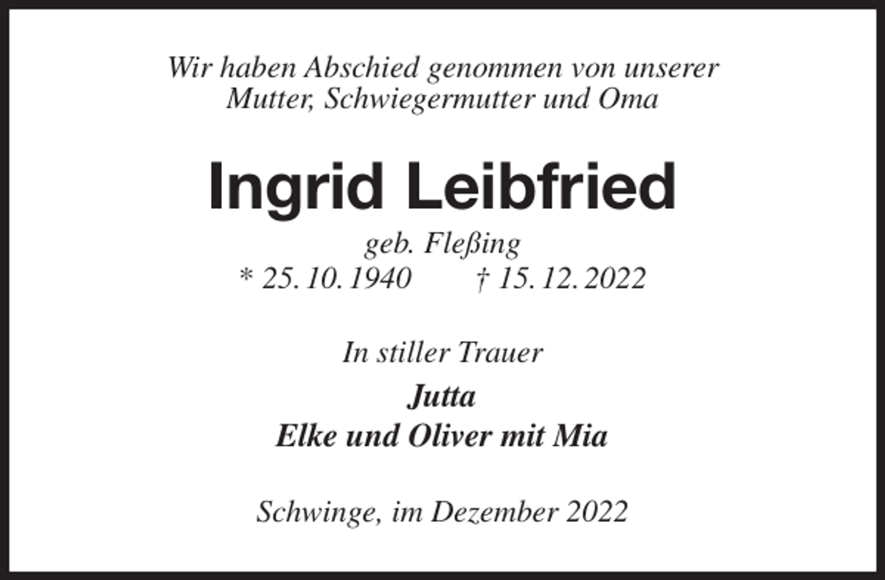 <p>Wir haben Abschied genommen von unserer<br />Mutter, Schwiegermutter und Oma<br />Ingrid Leibfried<br />geb. Fleßing<br />* 25. 10. 1940 † 15. 12. 2022<br />In stiller Trauer<br />Jutta<br />Elke und Oliver mit Mia<br />Schwinge, im Dezember 2022</p>