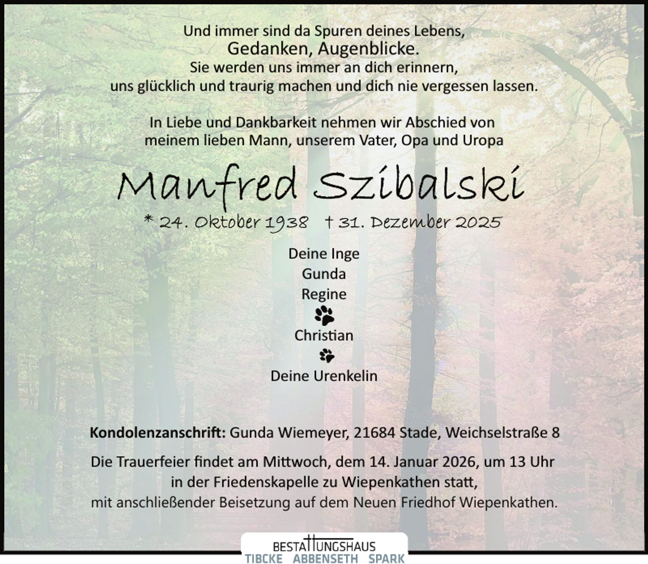 <p>Und immer sind da Spuren deines Lebens,</p><p>Gedanken, Augenblicke.</p><p>Sie werden uns immer an dich erinnern,<br />uns glücklich und traurig machen und dich nie vergessen lassen.<br />In Liebe und Dankbarkeit nehmen wir Abschied von<br />meinem lieben Mann, unserem Vater, Opa und Uropa</p><p>Deine Inge<br />Gunda<br />Regine<br />Chris�an<br />Deine Urenkelin<br />Kondolenzanschri�: Gunda Wiemeyer, 21684 Stade, Weichselstraße 8<br />Die Trauerfeier ﬁndet am Mi woch, dem 14. Januar 2026, um 13 Uhr<br />in der Friedenskapelle zu Wiepenkathen sta ,<br />mit anschließender Beisetzung auf dem Neuen Friedhof Wiepenkathen.</p>