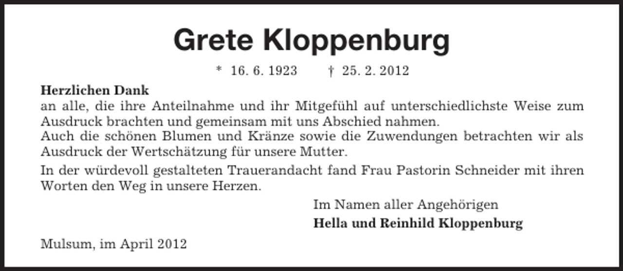 <p>Grete Kloppenburg<br />* 16. 6. 1923 † 25. 2. 2012<br />Herzlichen Dank<br />an alle, die ihre Anteilnahme und ihr Mitgefühl auf unterschiedlichste Weise zum Ausdruck brachten und gemeinsam mit uns Abschied nahmen.<br />Auch die schönen Blumen und Kränze sowie die Zuwendungen betrachten wir als Ausdruck der Wertschätzung für unsere Mutter.<br />In der würdevoll gestalteten Trauerandacht fand Frau Pastorin Schneider mit ihren Worten den Weg in unsere Herzen.<br />Im Namen aller Angehörigen<br />Hella und Reinhild Kloppenburg<br />Mulsum, im April 2012</p>