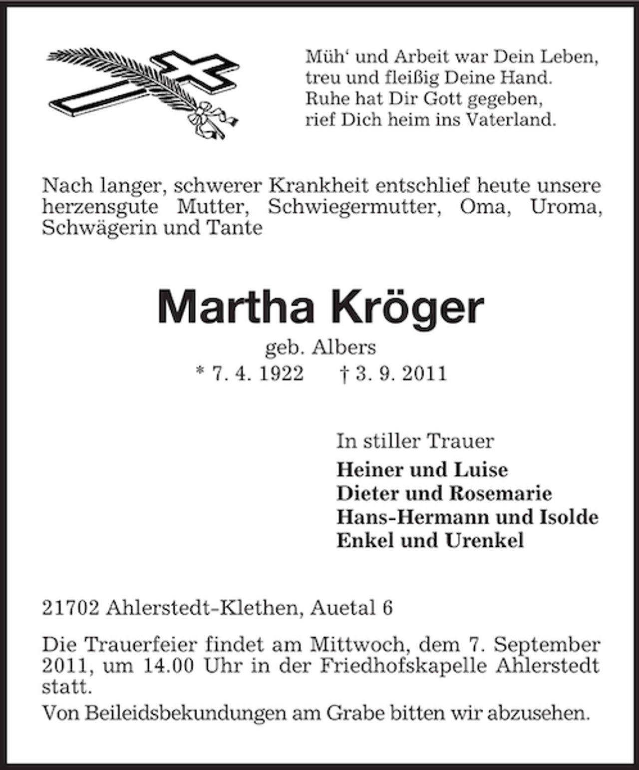 <p>Müh‘ und Arbeit war Dein Leben,<br />treu und fleißig Deine Hand.<br />Ruhe hat Dir Gott gegeben,<br />rief Dich heim ins Vaterland.</p><p>Nach langer, schwerer Krankheit entschlief heute unsere<br />herzensgute Mutter, Schwiegermutter, Oma, Uroma,<br />Schwägerin und Tante</p><p>Martha Kröger<br />geb. Albers<br />* 7. 4. 1922<br />† 3. 9. 2011<br />In stiller Trauer<br />Heiner und Luise<br />Dieter und Rosemarie<br />Hans-Hermann und Isolde<br />Enkel und Urenkel<br />21702 Ahlerstedt-Klethen, Auetal 6<br />Die Trauerfeier findet am Mittwoch, dem 7. September<br />2011, um 14.00 Uhr in der Friedhofskapelle Ahlerstedt<br />statt.<br />Von Beileidsbekundungen am Grabe bitten wir abzusehen.</p>
