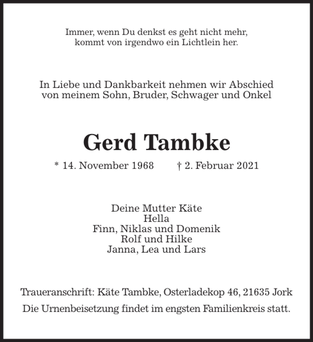 <p>Immer, wenn Du denkst es geht nicht mehr,<br />kommt von irgendwo ein Lichtlein her.<br />In Liebe und Dankbarkeit nehmen wir Abschied<br />von meinem Sohn, Bruder, Schwager und Onkel<br />Gerd Tambke<br />* 14. November 1968 † 2. Februar 2021<br />Deine Mutter Käte<br />Hella<br />Finn, Niklas und Domenik<br />Rolf und Hilke<br />Janna, Lea und Lars<br />Traueranschrift: Käte Tambke, Osterladekop 46, 21635 Jork<br />Die Urnenbeisetzung findet im engsten Familienkreis statt.</p>