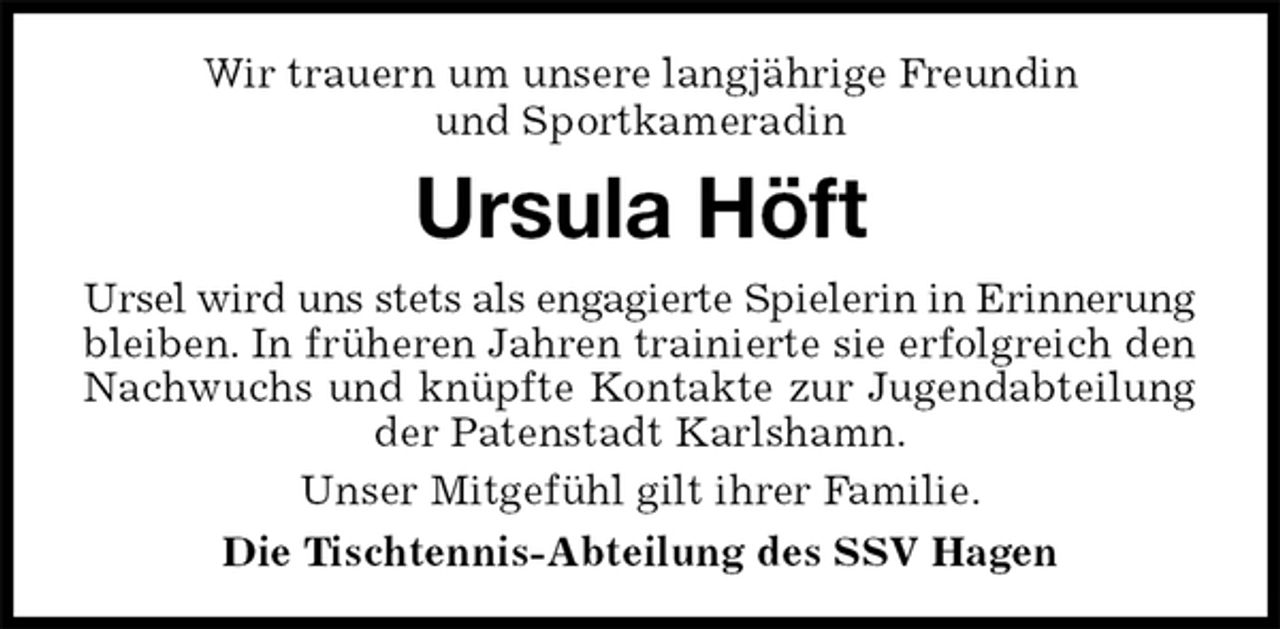 <p>Wir trauern um unsere langjährige Freundin<br />und Sportkameradin<br />Ursula Höft<br />Ursel wird uns stets als engagierte Spielerin in Erinnerung bleiben. In früheren Jahren trainierte sie erfolgreich den Nachwuchs und knüpfte Kontakte zur Jugendabteilung der Patenstadt Karlshamn.<br />Unser Mitgefühl gilt ihrer Familie.<br />Die Tischtennis-Abteilung des SSV Hagen</p>