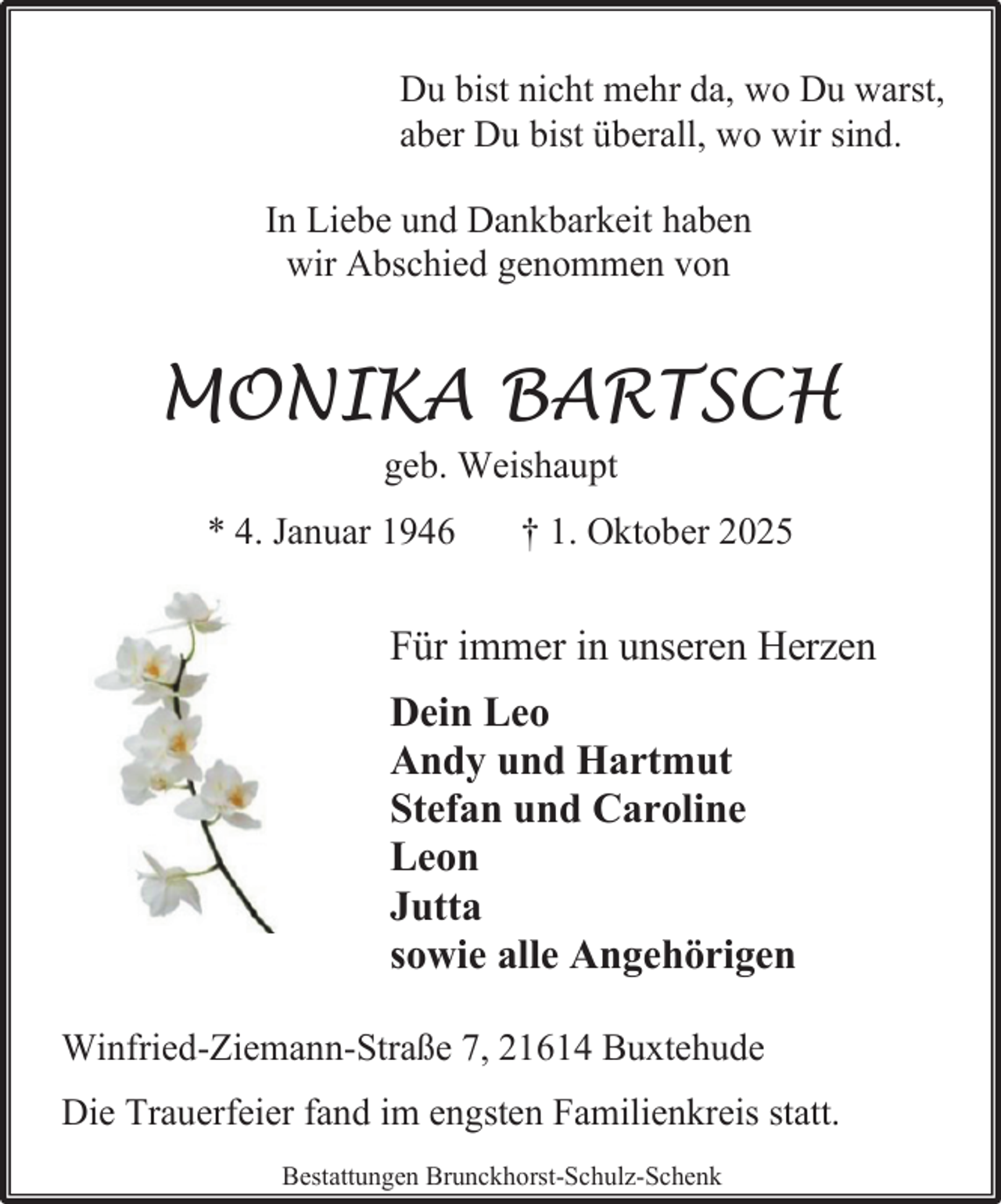 <p>Du bist nicht mehr da, wo Du warst,<br />aber Du bist überall, wo wir sind.<br />In Liebe und Dankbarkeit haben<br />wir Abschied genommen von</p><p>MONIKA BARTSCH<br />geb. Weishaupt</p><p>* 4. Januar 1946</p><p>† 1. Oktober 2025</p><p>Für immer in unseren Herzen<br />Dein Leo<br />Andy und Hartmut<br />Stefan und Caroline<br />Leon<br />Jutta<br />sowie alle Angehörigen<br />Winfried-Ziemann-Straße 7, 21614 Buxtehude<br />Die Trauerfeier fand im engsten Familienkreis statt.<br />Bestattungen Brunckhorst-Schulz-Schenk</p>